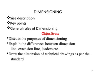 DIMENSIONING
Size description
Key points
General rules of Dimensioning
Objectives:
Discuss the purposes of dimensioning
Explain the differences between dimension
line, extension line, leaders etc.
Draw the dimension of technical drawings as per the
standard
24
 