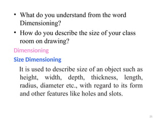 • What do you understand from the word
Dimensioning?
• How do you describe the size of your class
room on drawing?
Dimensioning
Size Dimensioning
It is used to describe size of an object such as
height, width, depth, thickness, length,
radius, diameter etc., with regard to its form
and other features like holes and slots.
25
 