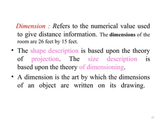 Dimension : Refers to the numerical value used
to give distance information. The dimensions of the
room are 26 feet by 15 feet.
• The shape description is based upon the theory
of projection. The size description is
based upon the theory of dimensioning.
• A dimension is the art by which the dimensions
of an object are written on its drawing.
27
 