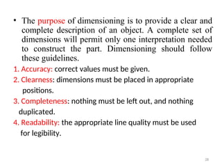 • The purpose of dimensioning is to provide a clear and
complete description of an object. A complete set of
dimensions will permit only one interpretation needed
to construct the part. Dimensioning should follow
these guidelines.
1. Accuracy: correct values must be given.
2. Clearness: dimensions must be placed in appropriate
positions.
3. Completeness: nothing must be left out, and nothing
duplicated.
4. Readability: the appropriate line quality must be used
for legibility.
28
 