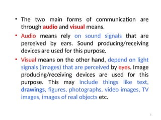 • The two main forms of communication are
through audio and visual means.
• Audio means rely on sound signals that are
perceived by ears. Sound producing/receiving
devices are used for this purpose.
• Visual means on the other hand, depend on light
signals (images) that are perceived by eyes. Image
producing/receiving devices are used for this
purpose. This may include things like text,
drawings, figures, photographs, video images, TV
images, images of real objects etc.
3
 