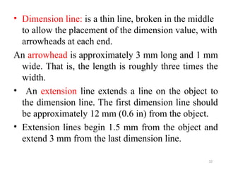 • Dimension line: is a thin line, broken in the middle
to allow the placement of the dimension value, with
arrowheads at each end.
An arrowhead is approximately 3 mm long and 1 mm
wide. That is, the length is roughly three times the
width.
• An extension line extends a line on the object to
the dimension line. The first dimension line should
be approximately 12 mm (0.6 in) from the object.
• Extension lines begin 1.5 mm from the object and
extend 3 mm from the last dimension line.
32
 