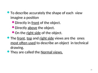  To describe accurately the shape of each view
imagine a position
 Directly in front of the object.
 Directly above the object.
 On the right side of the object.
 The front, top and right side views are the ones
most often used to describe an object in technical
drawing.
 They are called the Normal views.
38
 