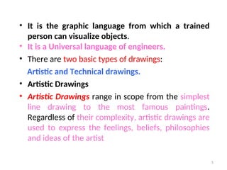 • It is the graphic language from which a trained
person can visualize objects.
• It is a Universal language of engineers.
• There are two basic types of drawings:
Artistic and Technical drawings.
• Artistic Drawings
• Artistic Drawings range in scope from the simplest
line drawing to the most famous paintings.
Regardless of their complexity, artistic drawings are
used to express the feelings, beliefs, philosophies
and ideas of the artist
5
 