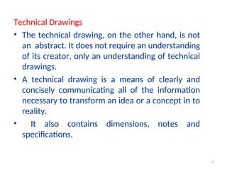 Technical Drawings
• The technical drawing, on the other hand, is not
an abstract. It does not require an understanding
of its creator, only an understanding of technical
drawings.
• A technical drawing is a means of clearly and
concisely communicating all of the information
necessary to transform an idea or a concept in to
reality.
• It also contains dimensions, notes and
specifications.
7
 