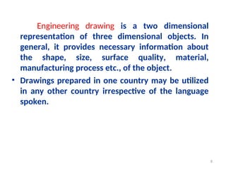 Engineering drawing is a two dimensional
representation of three dimensional objects. In
general, it provides necessary information about
the shape, size, surface quality, material,
manufacturing process etc., of the object.
• Drawings prepared in one country may be utilized
in any other country irrespective of the language
spoken.
8
 