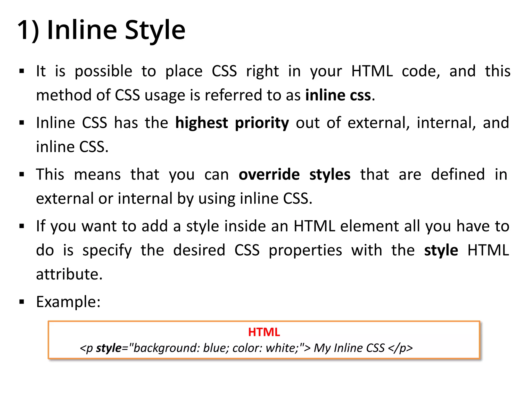 1) Inline Style
▪ It is possible to place CSS right in your HTML code, and this
method of CSS usage is referred to as inline css.
▪ Inline CSS has the highest priority out of external, internal, and
inline CSS.
▪ This means that you can override styles that are defined in
external or internal by using inline CSS.
▪ If you want to add a style inside an HTML element all you have to
do is specify the desired CSS properties with the style HTML
attribute.
▪ Example:
HTML
<p style="background: blue; color: white;"> My Inline CSS </p>
 