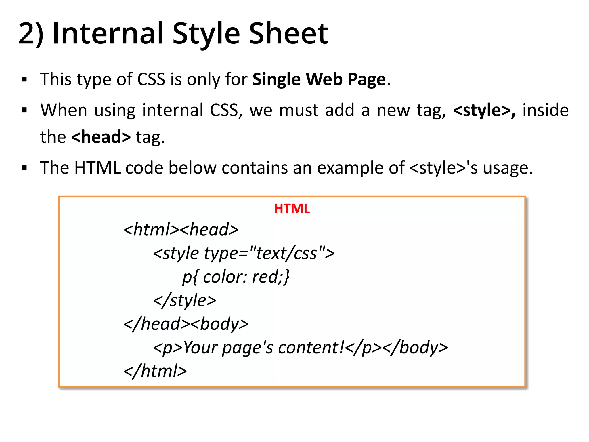 2) Internal Style Sheet
▪ This type of CSS is only for Single Web Page.
▪ When using internal CSS, we must add a new tag, <style>, inside
the <head> tag.
▪ The HTML code below contains an example of <style>'s usage.
HTML
<html><head>
<style type="text/css">
p{ color: red;}
</style>
</head><body>
<p>Your page's content!</p></body>
</html>
 