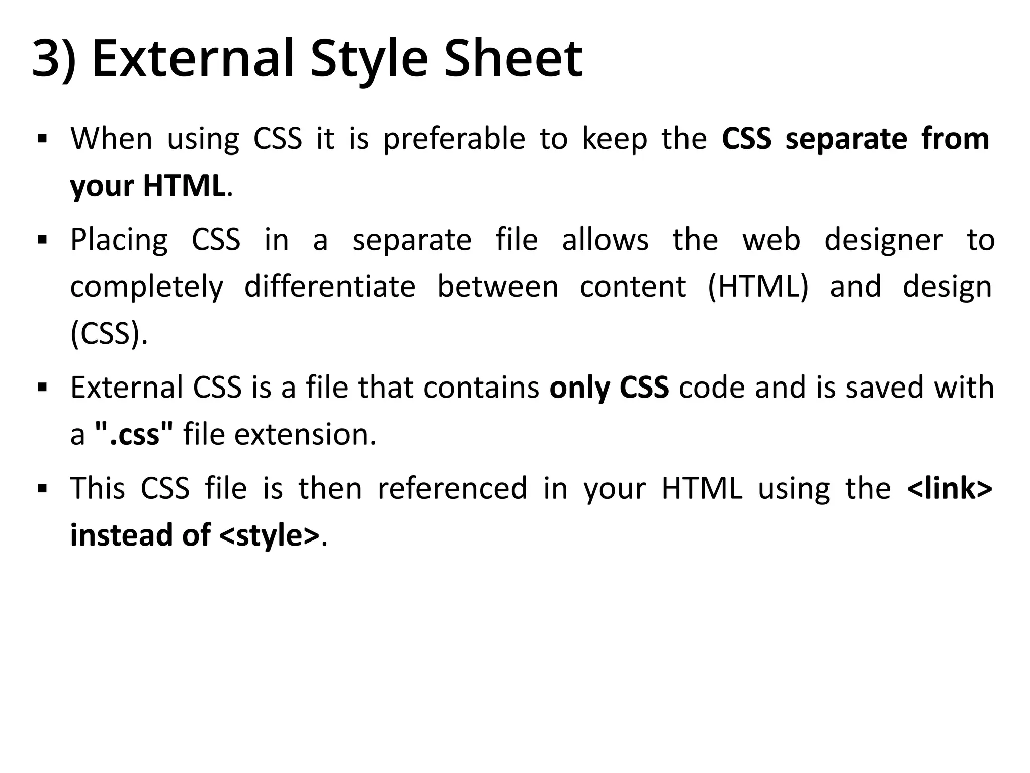 3) External Style Sheet
▪ When using CSS it is preferable to keep the CSS separate from
your HTML.
▪ Placing CSS in a separate file allows the web designer to
completely differentiate between content (HTML) and design
(CSS).
▪ External CSS is a file that contains only CSS code and is saved with
a ".css" file extension.
▪ This CSS file is then referenced in your HTML using the <link>
instead of <style>.
 