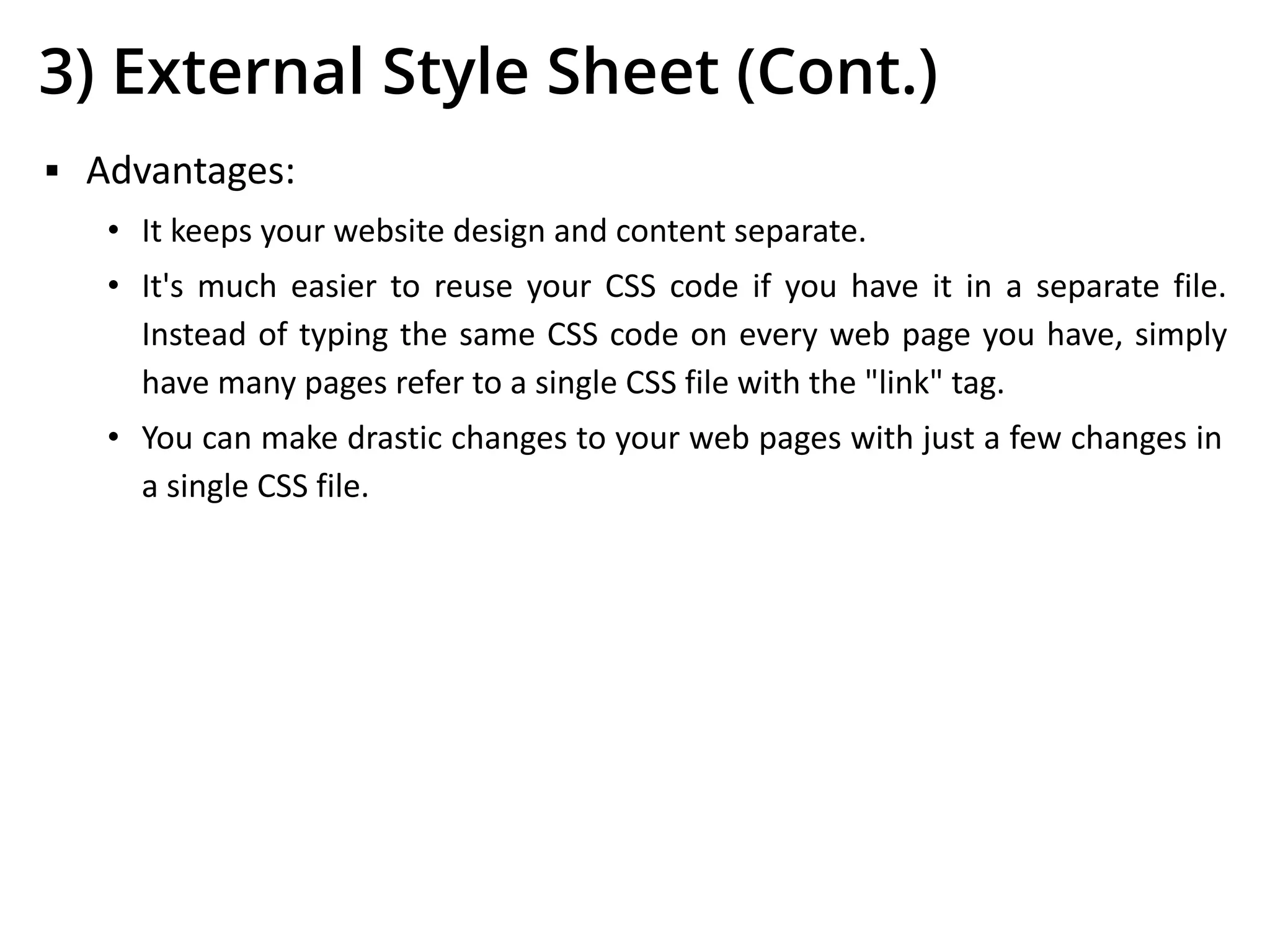 3) External Style Sheet (Cont.)
▪ Advantages:
• It keeps your website design and content separate.
• It's much easier to reuse your CSS code if you have it in a separate file.
Instead of typing the same CSS code on every web page you have, simply
have many pages refer to a single CSS file with the "link" tag.
• You can make drastic changes to your web pages with just a few changes in
a single CSS file.
 