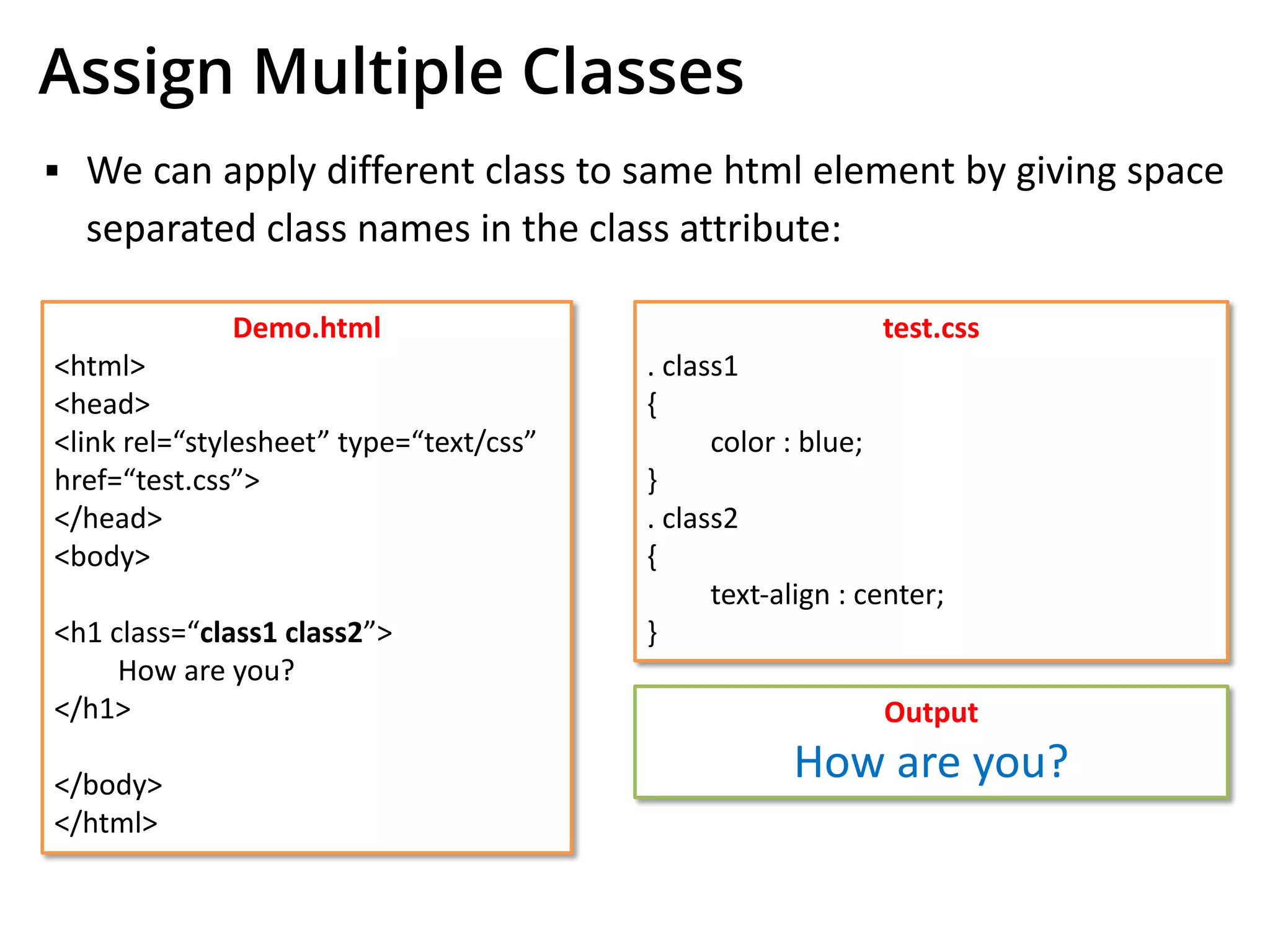 Assign Multiple Classes
▪ We can apply different class to same html element by giving space
separated class names in the class attribute:
Demo.html
<html>
<head>
<link rel=“stylesheet” type=“text/css”
href=“test.css”>
</head>
<body>
<h1 class=“class1 class2”>
How are you?
</h1>
</body>
</html>
test.css
. class1
{
color : blue;
}
. class2
{
text-align : center;
}
Output
How are you?
 