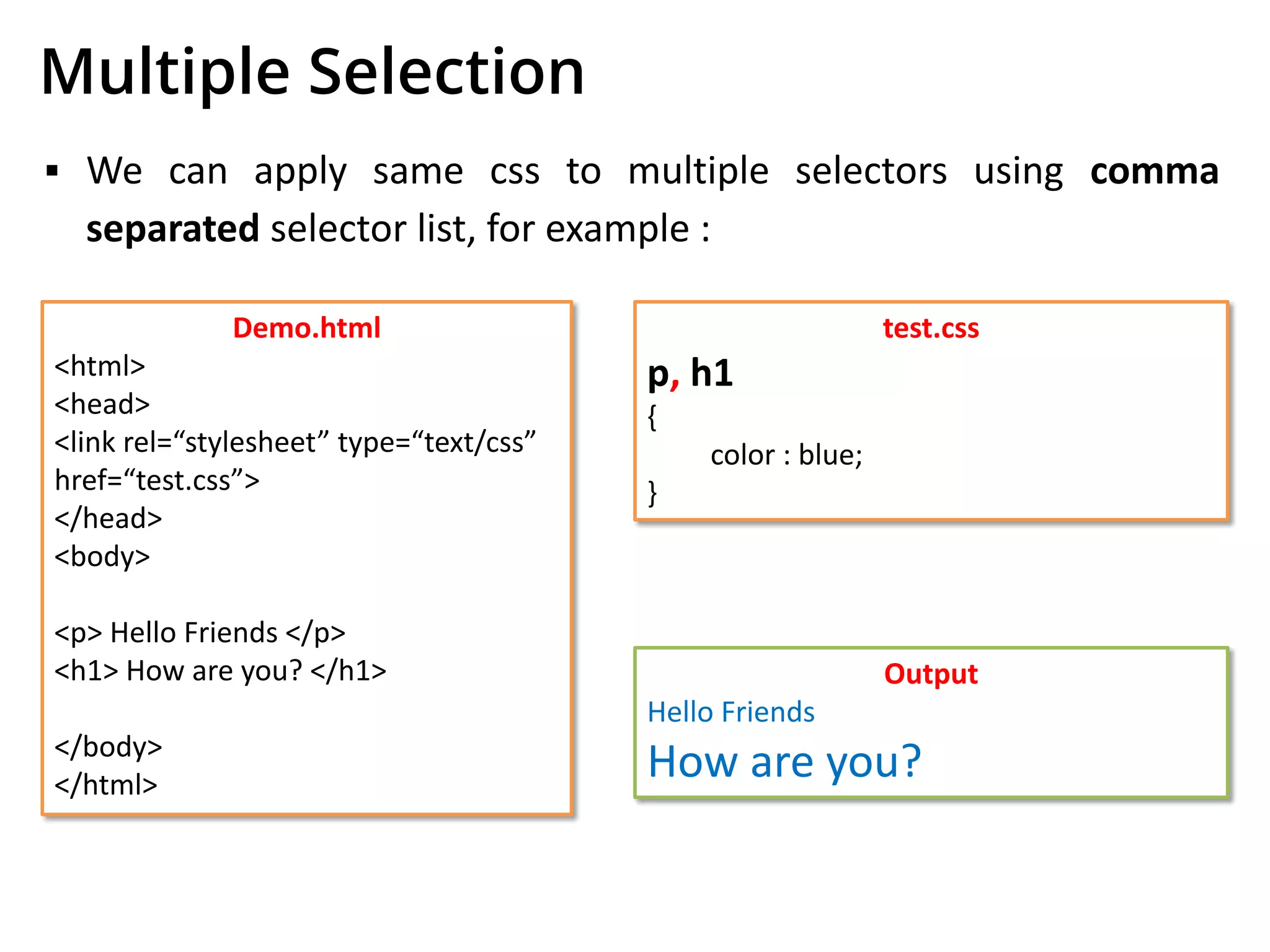 Multiple Selection
▪ We can apply same css to multiple selectors using comma
separated selector list, for example :
Demo.html
<html>
<head>
<link rel=“stylesheet” type=“text/css”
href=“test.css”>
</head>
<body>
<p> Hello Friends </p>
<h1> How are you? </h1>
</body>
</html>
test.css
p, h1
{
color : blue;
}
Output
Hello Friends
How are you?
 