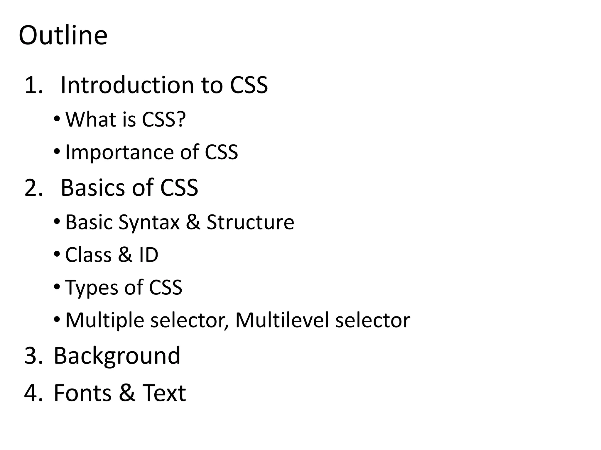 Outline
1. Introduction to CSS
• What is CSS?
• Importance of CSS
2. Basics of CSS
• Basic Syntax & Structure
• Class & ID
• Types of CSS
• Multiple selector, Multilevel selector
3. Background
4. Fonts & Text
 