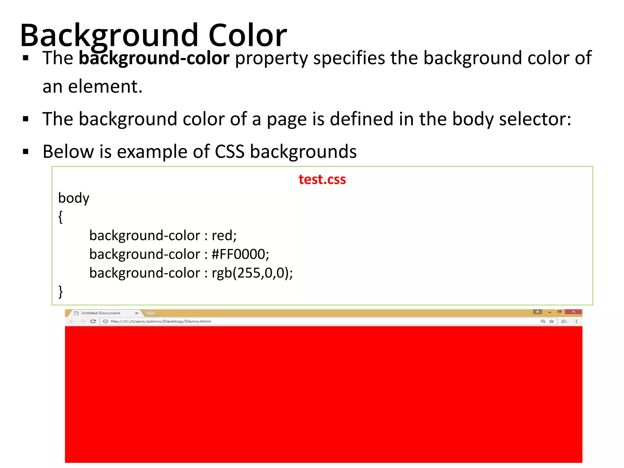 Background Color
▪ The background-color property specifies the background color of
an element.
▪ The background color of a page is defined in the body selector:
▪ Below is example of CSS backgrounds
test.css
body
{
background-color : red;
background-color : #FF0000;
background-color : rgb(255,0,0);
}
 