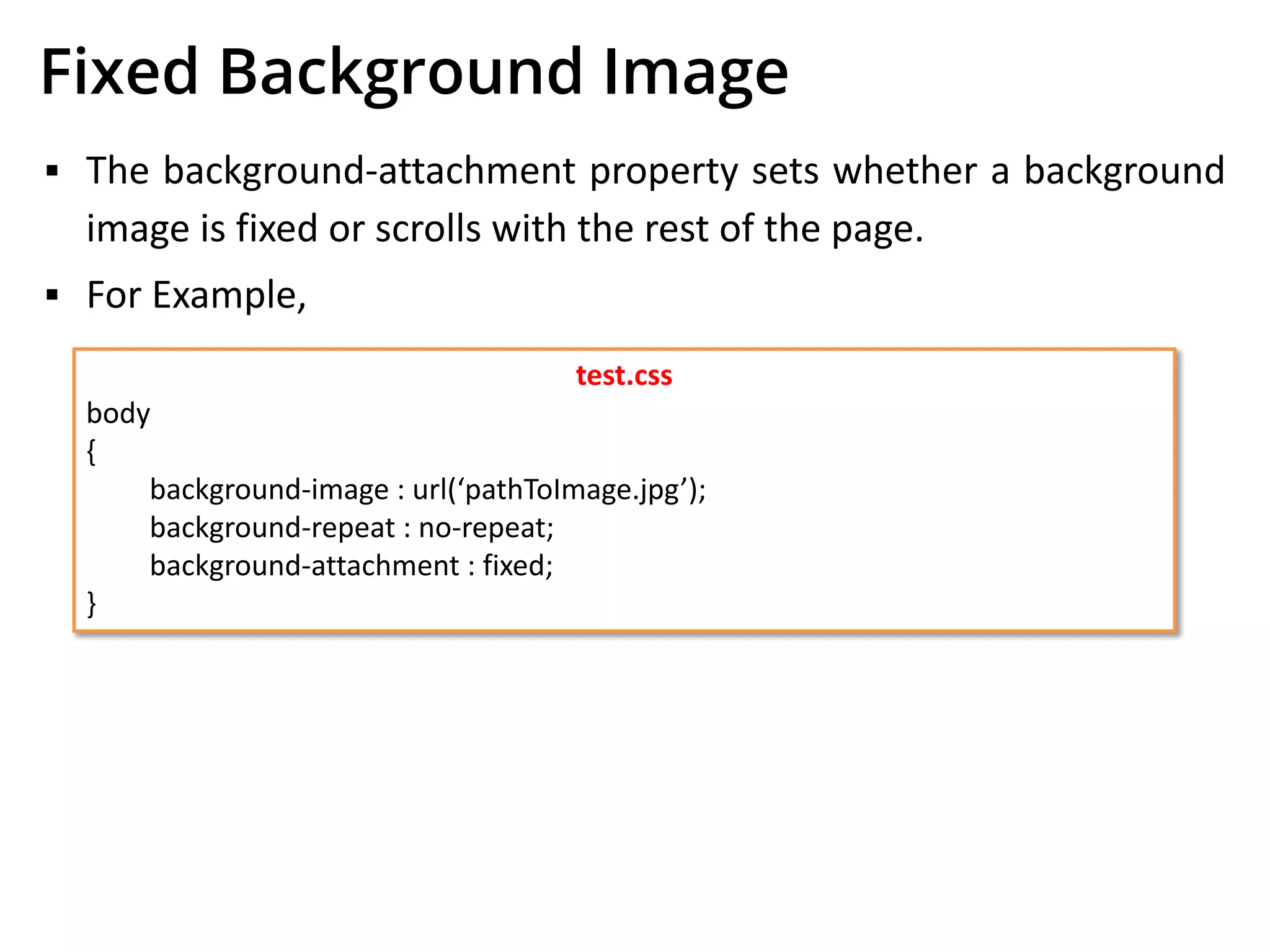 Fixed Background Image
▪ The background-attachment property sets whether a background
image is fixed or scrolls with the rest of the page.
▪ For Example,
test.css
body
{
background-image : url(‘pathToImage.jpg’);
background-repeat : no-repeat;
background-attachment : fixed;
}
 