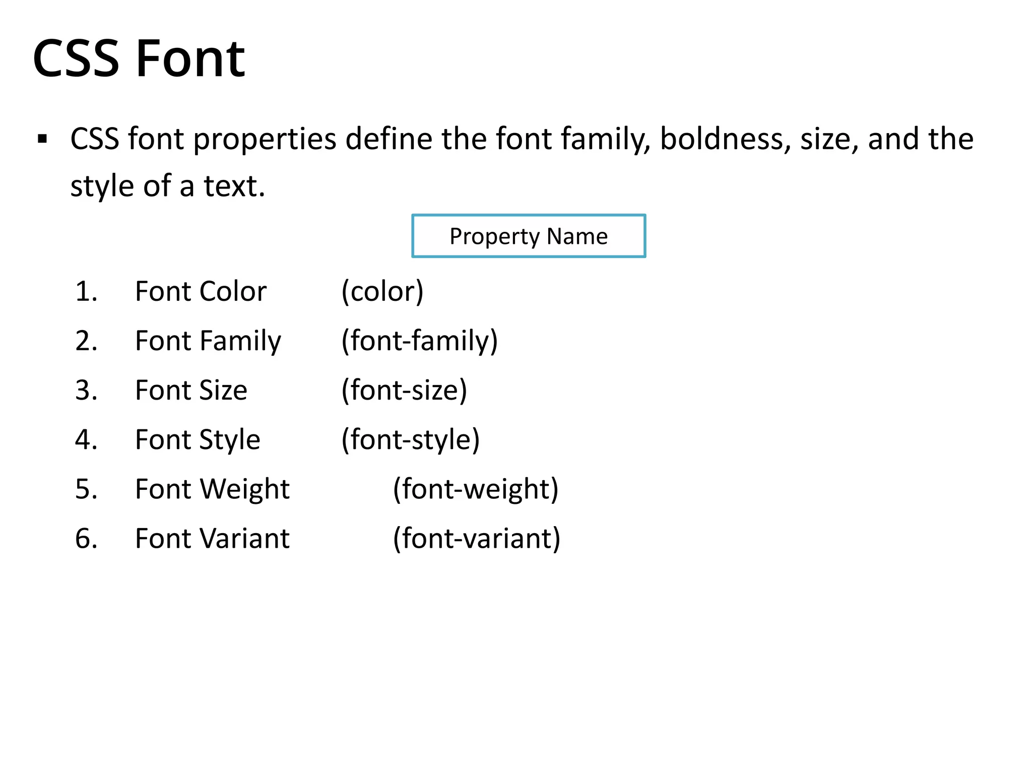 CSS Font
▪ CSS font properties define the font family, boldness, size, and the
style of a text.
1. Font Color (color)
2. Font Family (font-family)
3. Font Size (font-size)
4. Font Style (font-style)
5. Font Weight (font-weight)
6. Font Variant (font-variant)
Property Name
 