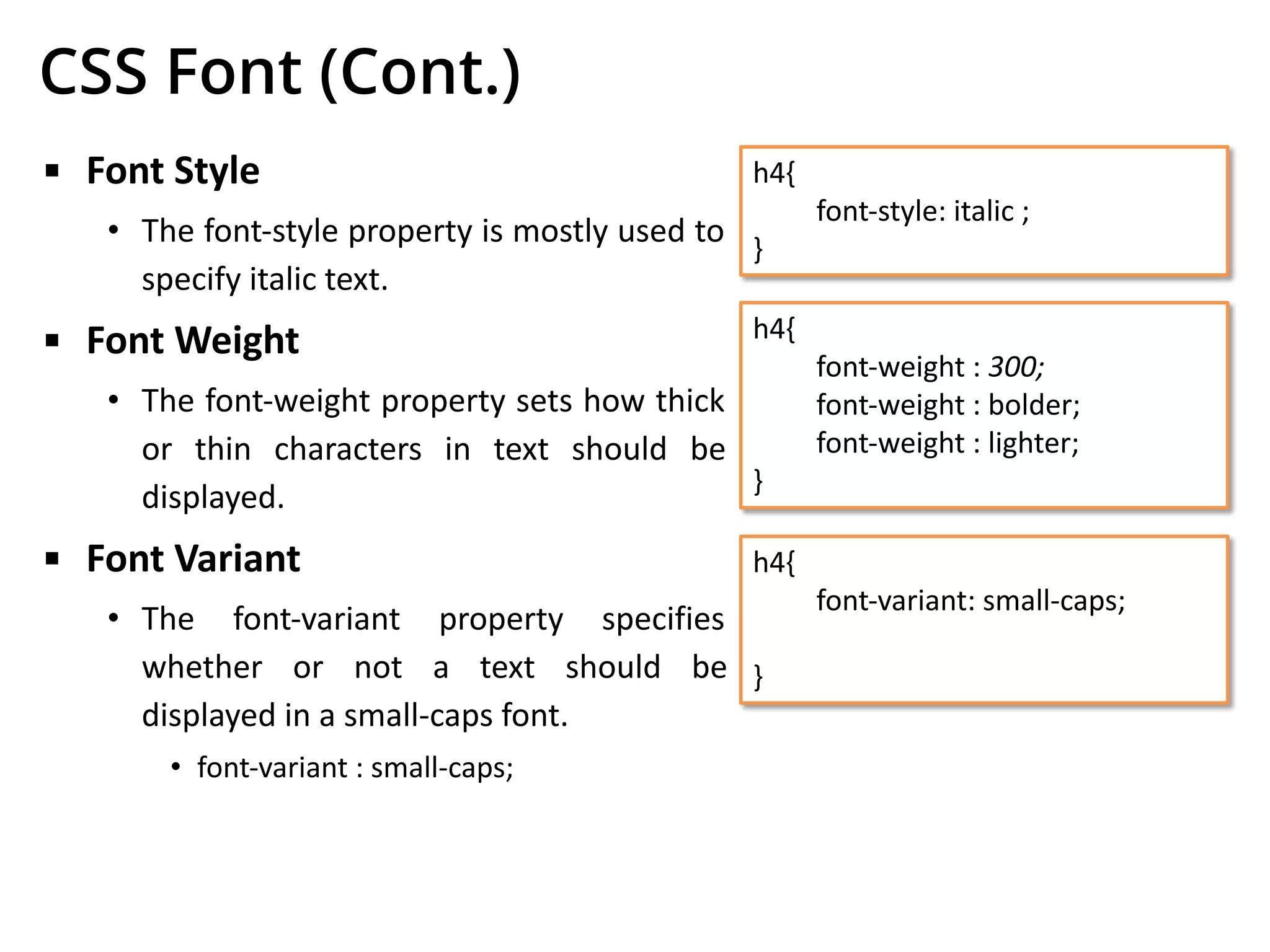 CSS Font (Cont.)
▪ Font Style
• The font-style property is mostly used to
specify italic text.
▪ Font Weight
• The font-weight property sets how thick
or thin characters in text should be
displayed.
▪ Font Variant
• The font-variant property specifies
whether or not a text should be
displayed in a small-caps font.
• font-variant : small-caps;
h4{
font-style: italic ;
}
h4{
font-weight : 300;
font-weight : bolder;
font-weight : lighter;
}
h4{
font-variant: small-caps;
}
 
