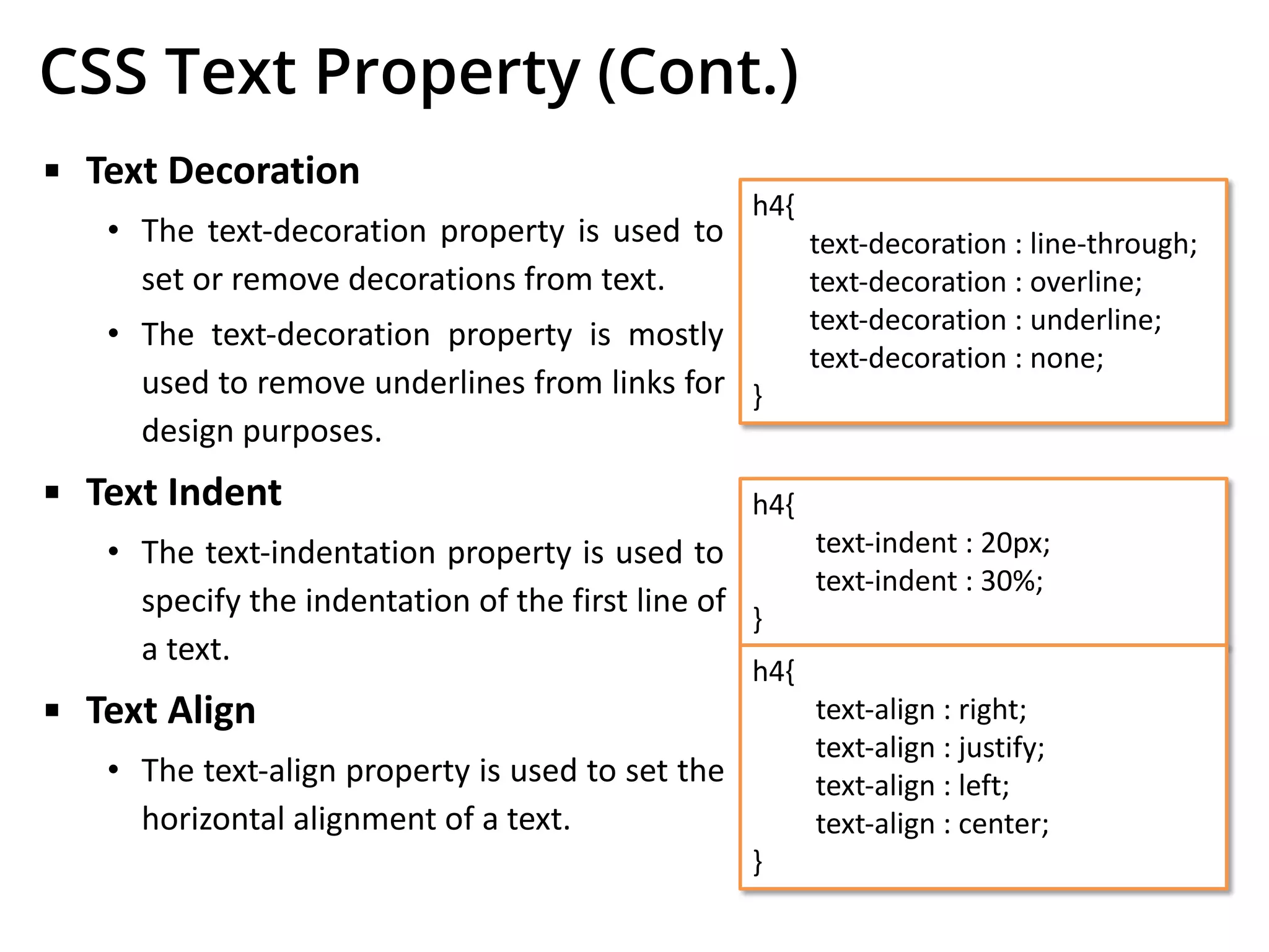 CSS Text Property (Cont.)
▪ Text Decoration
• The text-decoration property is used to
set or remove decorations from text.
• The text-decoration property is mostly
used to remove underlines from links for
design purposes.
▪ Text Indent
• The text-indentation property is used to
specify the indentation of the first line of
a text.
▪ Text Align
• The text-align property is used to set the
horizontal alignment of a text.
h4{
text-decoration : line-through;
text-decoration : overline;
text-decoration : underline;
text-decoration : none;
}
h4{
text-indent : 20px;
text-indent : 30%;
}
h4{
text-align : right;
text-align : justify;
text-align : left;
text-align : center;
}
 