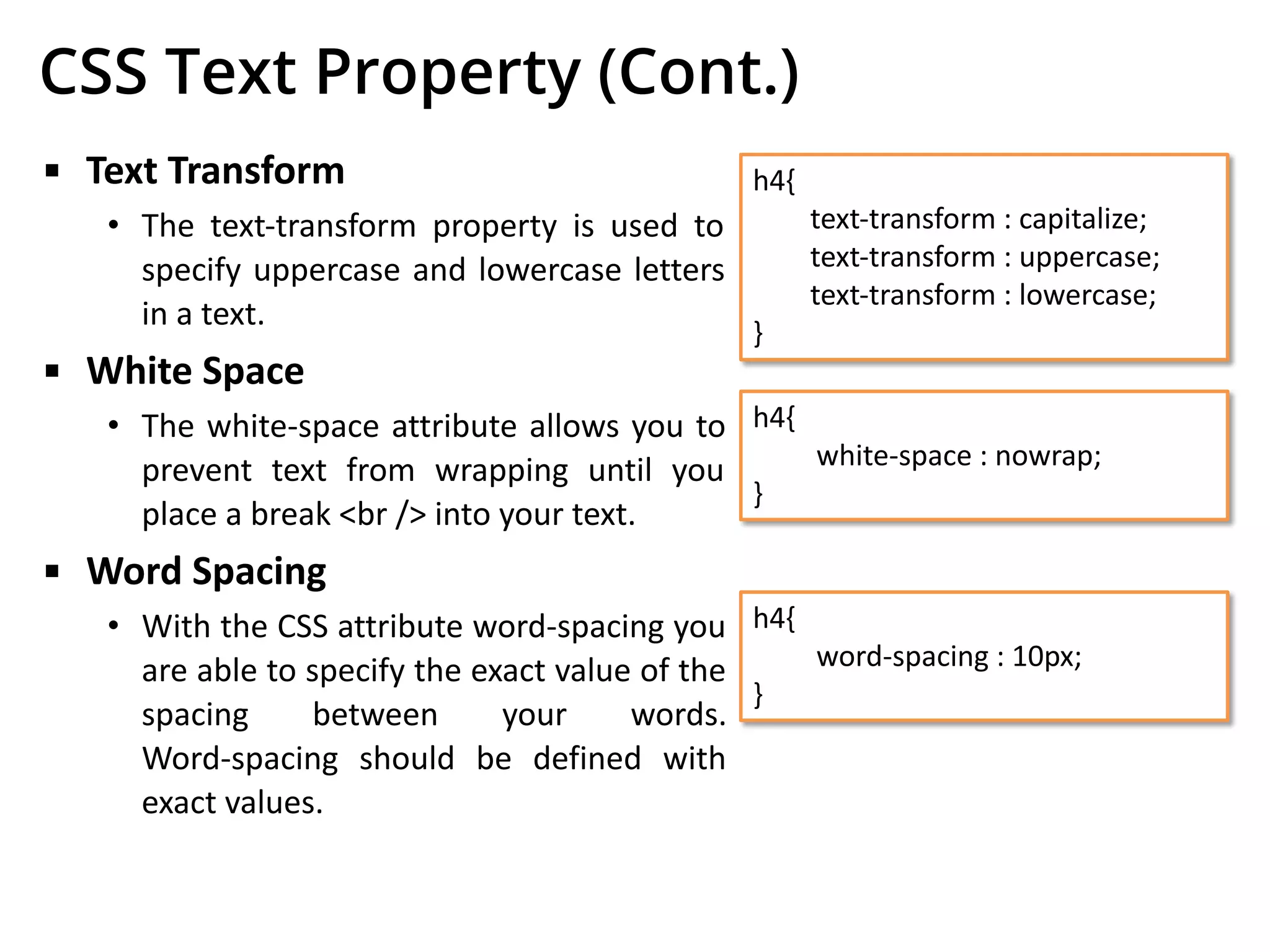 CSS Text Property (Cont.)
▪ Text Transform
• The text-transform property is used to
specify uppercase and lowercase letters
in a text.
▪ White Space
• The white-space attribute allows you to
prevent text from wrapping until you
place a break <br /> into your text.
▪ Word Spacing
• With the CSS attribute word-spacing you
are able to specify the exact value of the
spacing between your words.
Word-spacing should be defined with
exact values.
h4{
text-transform : capitalize;
text-transform : uppercase;
text-transform : lowercase;
}
h4{
white-space : nowrap;
}
h4{
word-spacing : 10px;
}
 