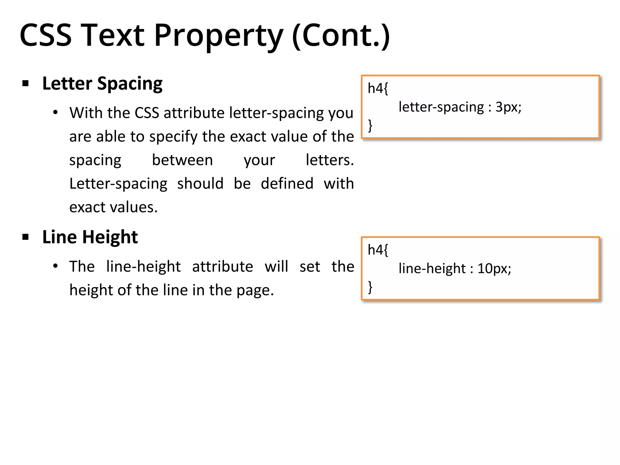 CSS Text Property (Cont.)
▪ Letter Spacing
• With the CSS attribute letter-spacing you
are able to specify the exact value of the
spacing between your letters.
Letter-spacing should be defined with
exact values.
▪ Line Height
• The line-height attribute will set the
height of the line in the page.
h4{
letter-spacing : 3px;
}
h4{
line-height : 10px;
}
 