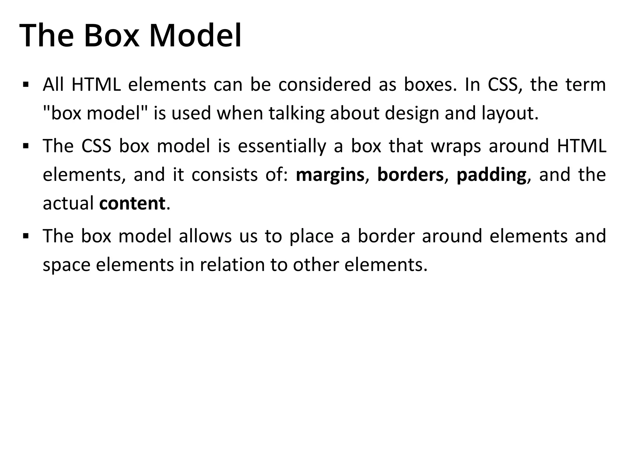 The Box Model
▪ All HTML elements can be considered as boxes. In CSS, the term
"box model" is used when talking about design and layout.
▪ The CSS box model is essentially a box that wraps around HTML
elements, and it consists of: margins, borders, padding, and the
actual content.
▪ The box model allows us to place a border around elements and
space elements in relation to other elements.
 