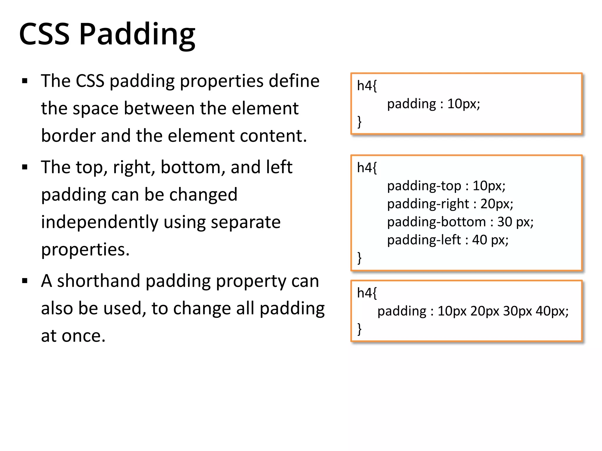 CSS Padding
▪ The CSS padding properties define
the space between the element
border and the element content.
▪ The top, right, bottom, and left
padding can be changed
independently using separate
properties.
▪ A shorthand padding property can
also be used, to change all padding
at once.
h4{
padding : 10px;
}
h4{
padding-top : 10px;
padding-right : 20px;
padding-bottom : 30 px;
padding-left : 40 px;
}
h4{
padding : 10px 20px 30px 40px;
}
 
