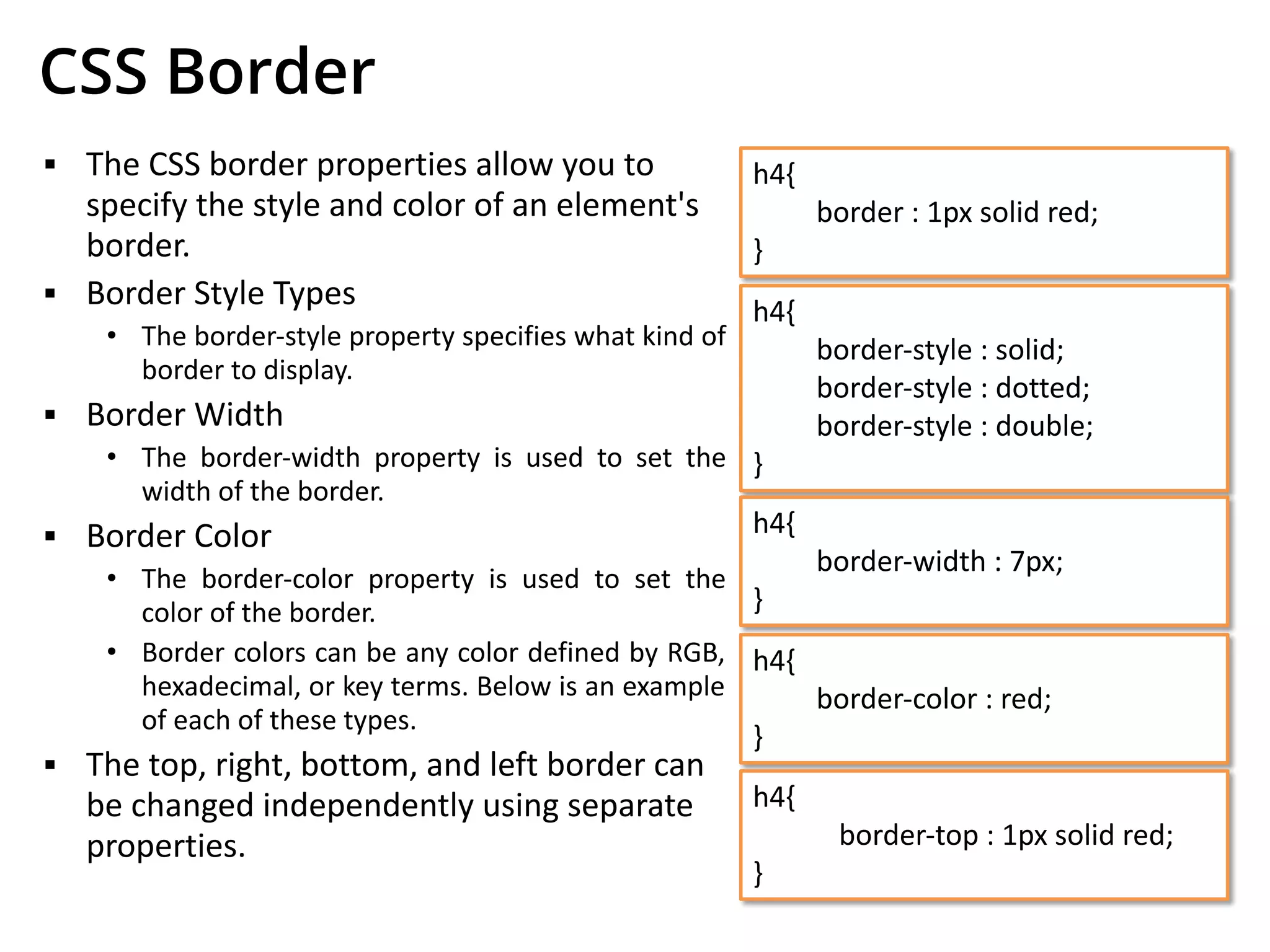 CSS Border
▪ The CSS border properties allow you to
specify the style and color of an element's
border.
▪ Border Style Types
• The border-style property specifies what kind of
border to display.
▪ Border Width
• The border-width property is used to set the
width of the border.
▪ Border Color
• The border-color property is used to set the
color of the border.
• Border colors can be any color defined by RGB,
hexadecimal, or key terms. Below is an example
of each of these types.
▪ The top, right, bottom, and left border can
be changed independently using separate
properties.
h4{
border : 1px solid red;
}
h4{
border-style : solid;
border-style : dotted;
border-style : double;
}
h4{
border-width : 7px;
}
h4{
border-color : red;
}
h4{
border-top : 1px solid red;
}
 