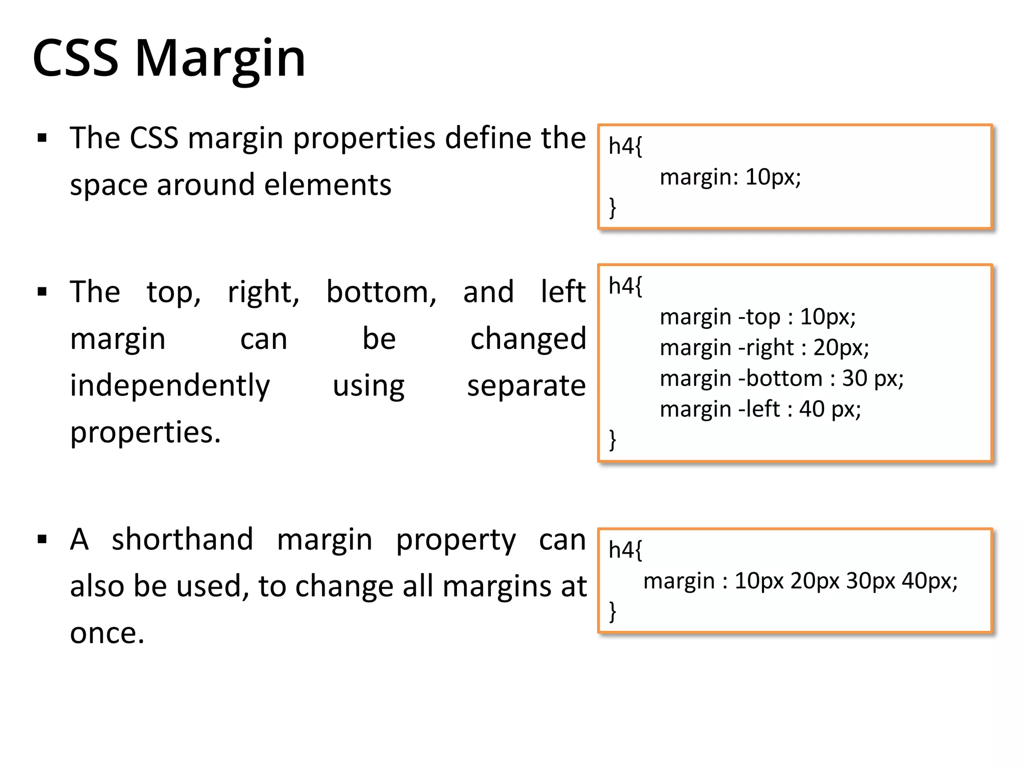 CSS Margin
▪ The CSS margin properties define the
space around elements
▪ The top, right, bottom, and left
margin can be changed
independently using separate
properties.
▪ A shorthand margin property can
also be used, to change all margins at
once.
h4{
margin: 10px;
}
h4{
margin -top : 10px;
margin -right : 20px;
margin -bottom : 30 px;
margin -left : 40 px;
}
h4{
margin : 10px 20px 30px 40px;
}
 