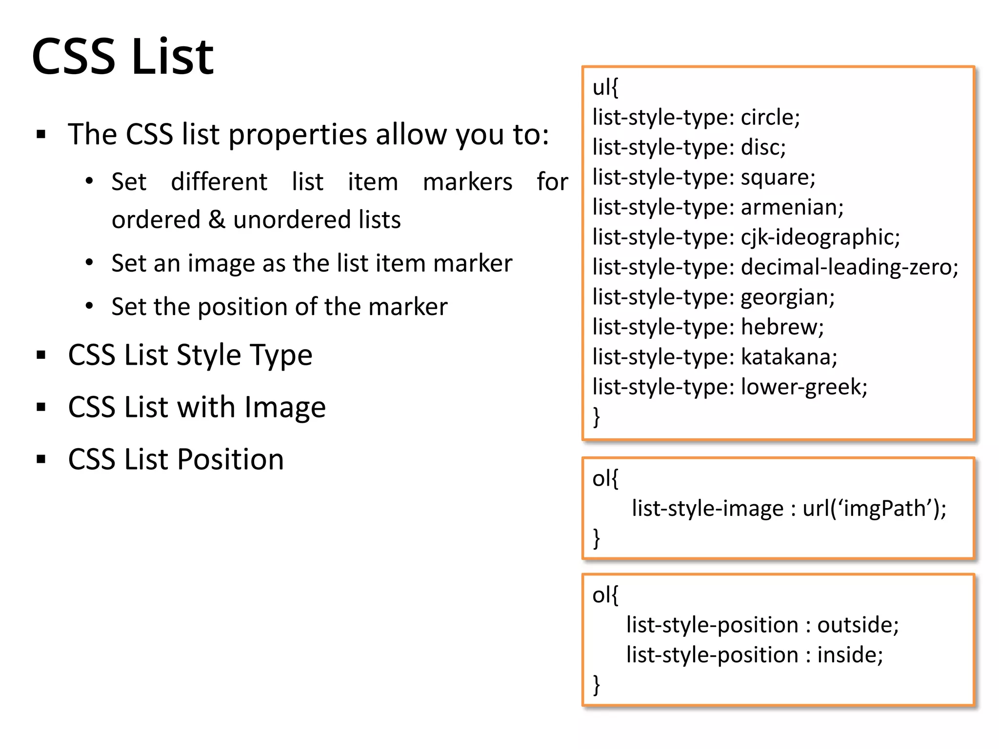 CSS List
▪ The CSS list properties allow you to:
• Set different list item markers for
ordered & unordered lists
• Set an image as the list item marker
• Set the position of the marker
▪ CSS List Style Type
▪ CSS List with Image
▪ CSS List Position
ul{
list-style-type: circle;
list-style-type: disc;
list-style-type: square;
list-style-type: armenian;
list-style-type: cjk-ideographic;
list-style-type: decimal-leading-zero;
list-style-type: georgian;
list-style-type: hebrew;
list-style-type: katakana;
list-style-type: lower-greek;
}
ol{
list-style-image : url(‘imgPath’);
}
ol{
list-style-position : outside;
list-style-position : inside;
}
 
