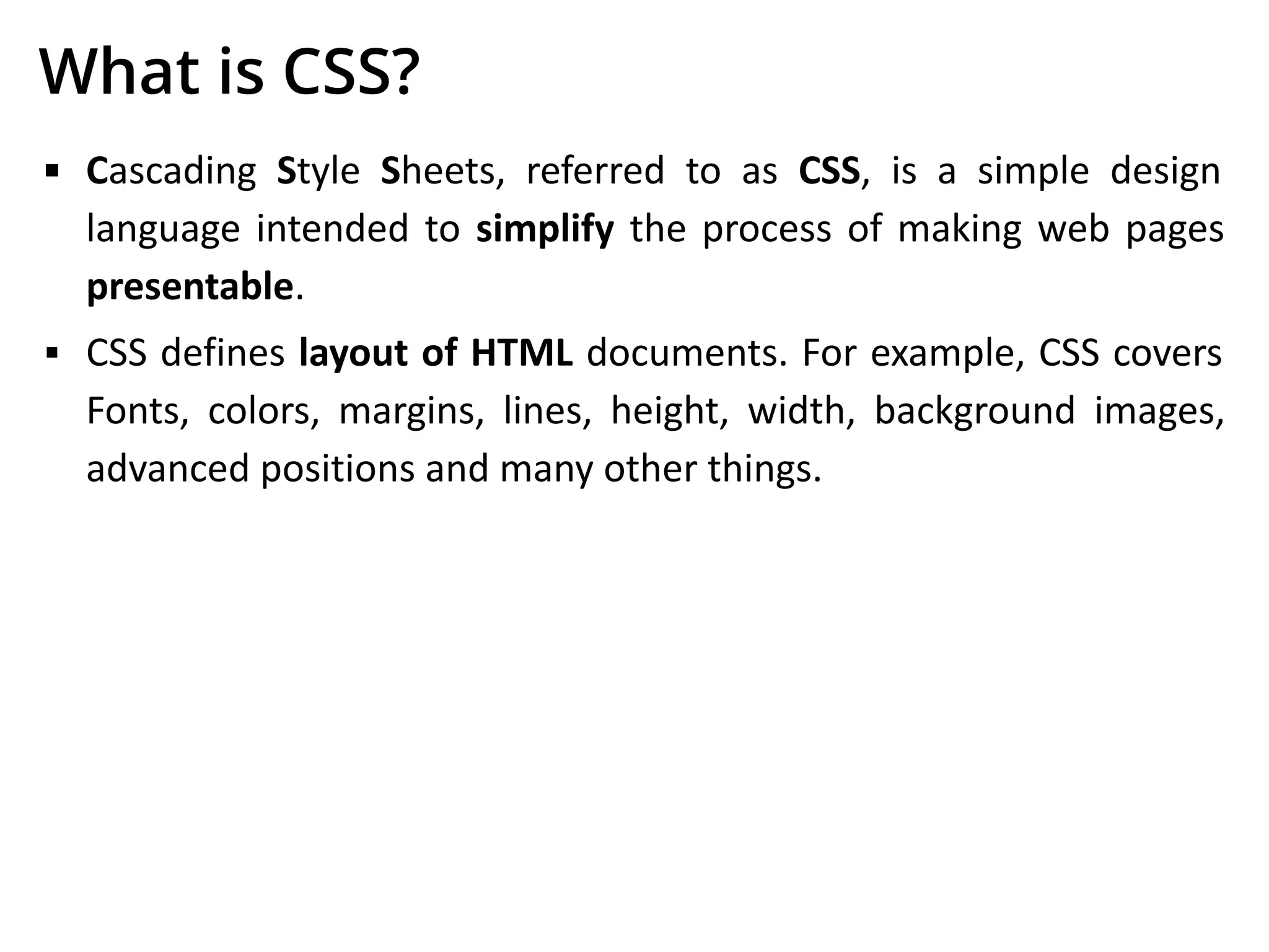 What is CSS?
▪ Cascading Style Sheets, referred to as CSS, is a simple design
language intended to simplify the process of making web pages
presentable.
▪ CSS defines layout of HTML documents. For example, CSS covers
Fonts, colors, margins, lines, height, width, background images,
advanced positions and many other things.
 