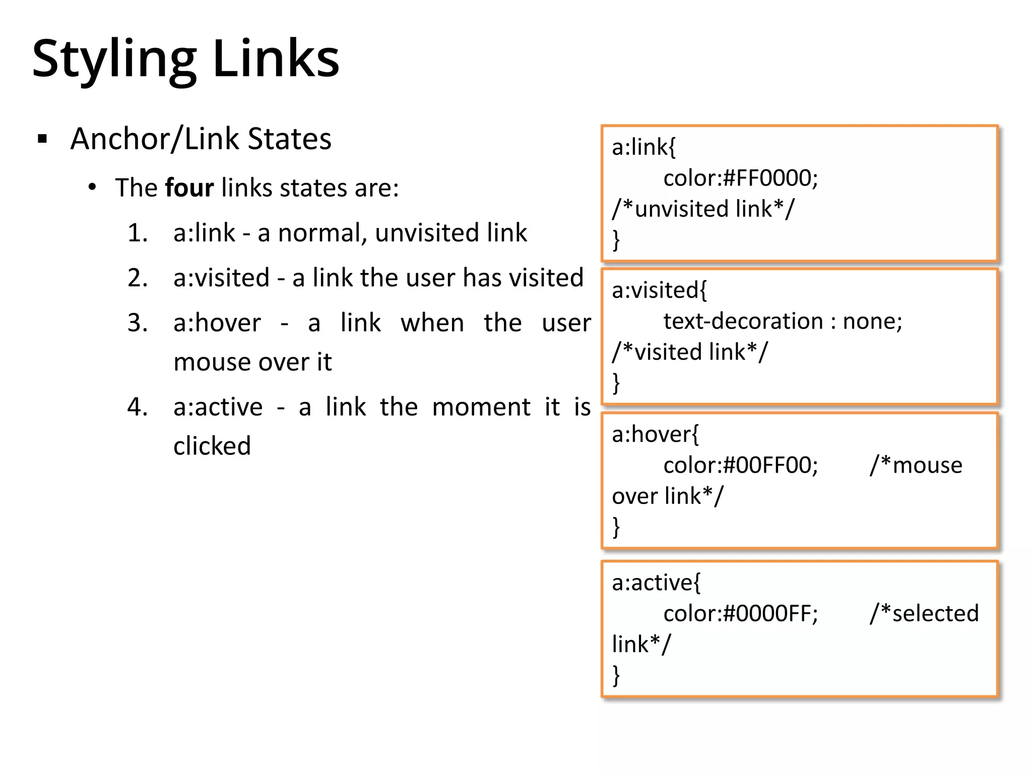 Styling Links
▪ Anchor/Link States
• The four links states are:
1. a:link - a normal, unvisited link
2. a:visited - a link the user has visited
3. a:hover - a link when the user
mouse over it
4. a:active - a link the moment it is
clicked
a:link{
color:#FF0000;
/*unvisited link*/
}
a:visited{
text-decoration : none;
/*visited link*/
}
a:hover{
color:#00FF00; /*mouse
over link*/
}
a:active{
color:#0000FF; /*selected
link*/
}
 
