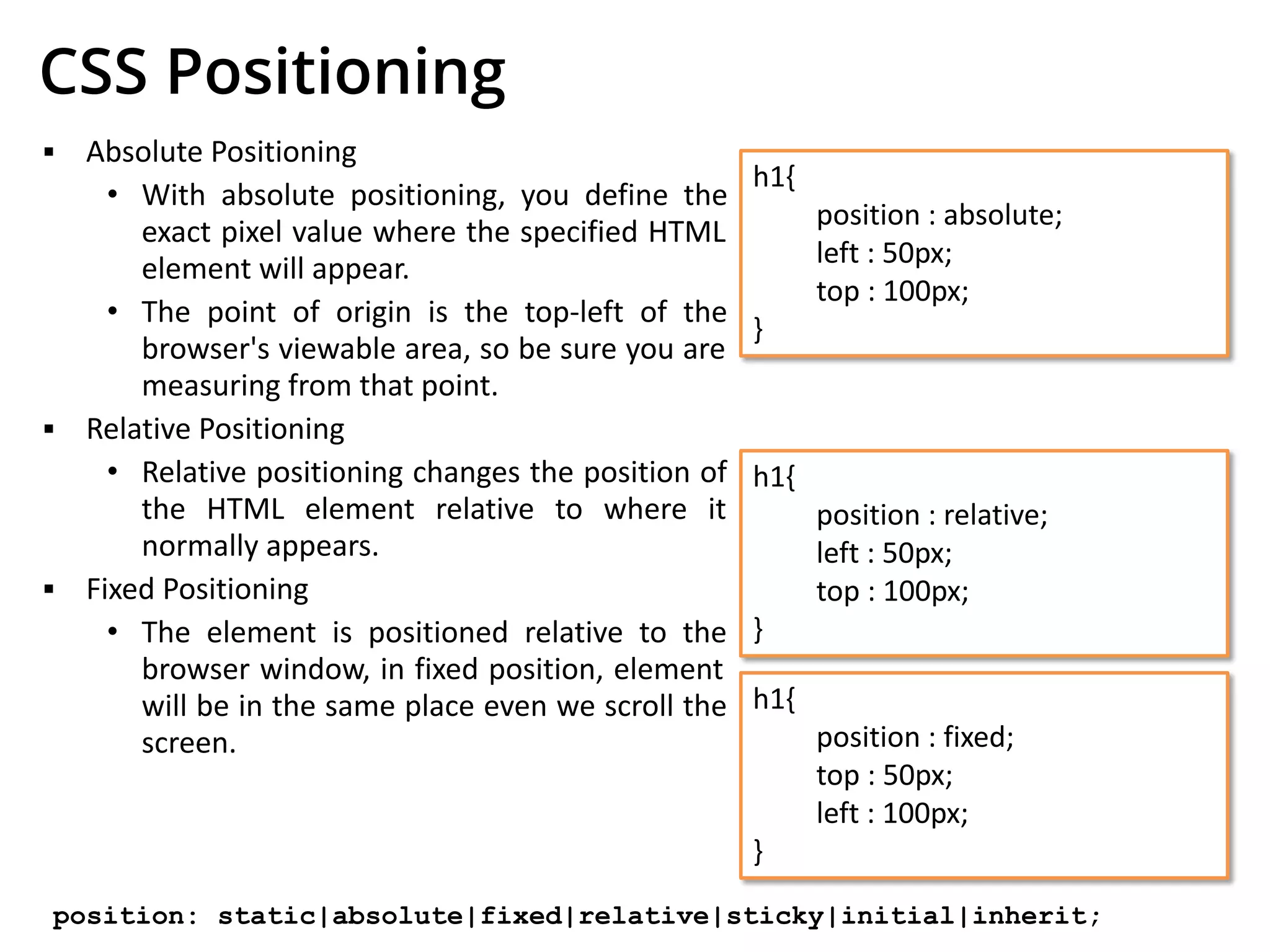 CSS Positioning
▪ Absolute Positioning
• With absolute positioning, you define the
exact pixel value where the specified HTML
element will appear.
• The point of origin is the top-left of the
browser's viewable area, so be sure you are
measuring from that point.
▪ Relative Positioning
• Relative positioning changes the position of
the HTML element relative to where it
normally appears.
▪ Fixed Positioning
• The element is positioned relative to the
browser window, in fixed position, element
will be in the same place even we scroll the
screen.
h1{
position : absolute;
left : 50px;
top : 100px;
}
h1{
position : relative;
left : 50px;
top : 100px;
}
h1{
position : fixed;
top : 50px;
left : 100px;
}
position: static|absolute|fixed|relative|sticky|initial|inherit;
 