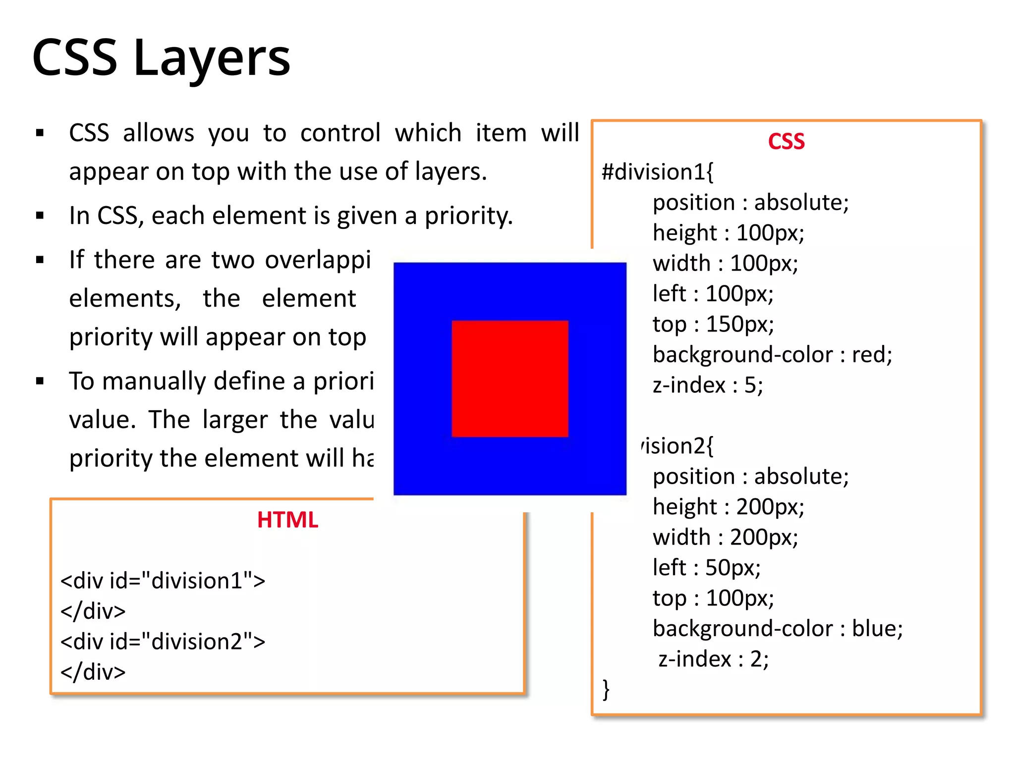 CSS Layers
▪ CSS allows you to control which item will
appear on top with the use of layers.
▪ In CSS, each element is given a priority.
▪ If there are two overlapping CSS positioned
elements, the element with the higher
priority will appear on top of the other.
▪ To manually define a priority, set the z-index
value. The larger the value, the higher the
priority the element will have.
CSS
#division1{
position : absolute;
height : 100px;
width : 100px;
left : 100px;
top : 150px;
background-color : red;
z-index : 5;
}
#division2{
position : absolute;
height : 200px;
width : 200px;
left : 50px;
top : 100px;
background-color : blue;
z-index : 2;
}
HTML
<div id="division1">
</div>
<div id="division2">
</div>
 