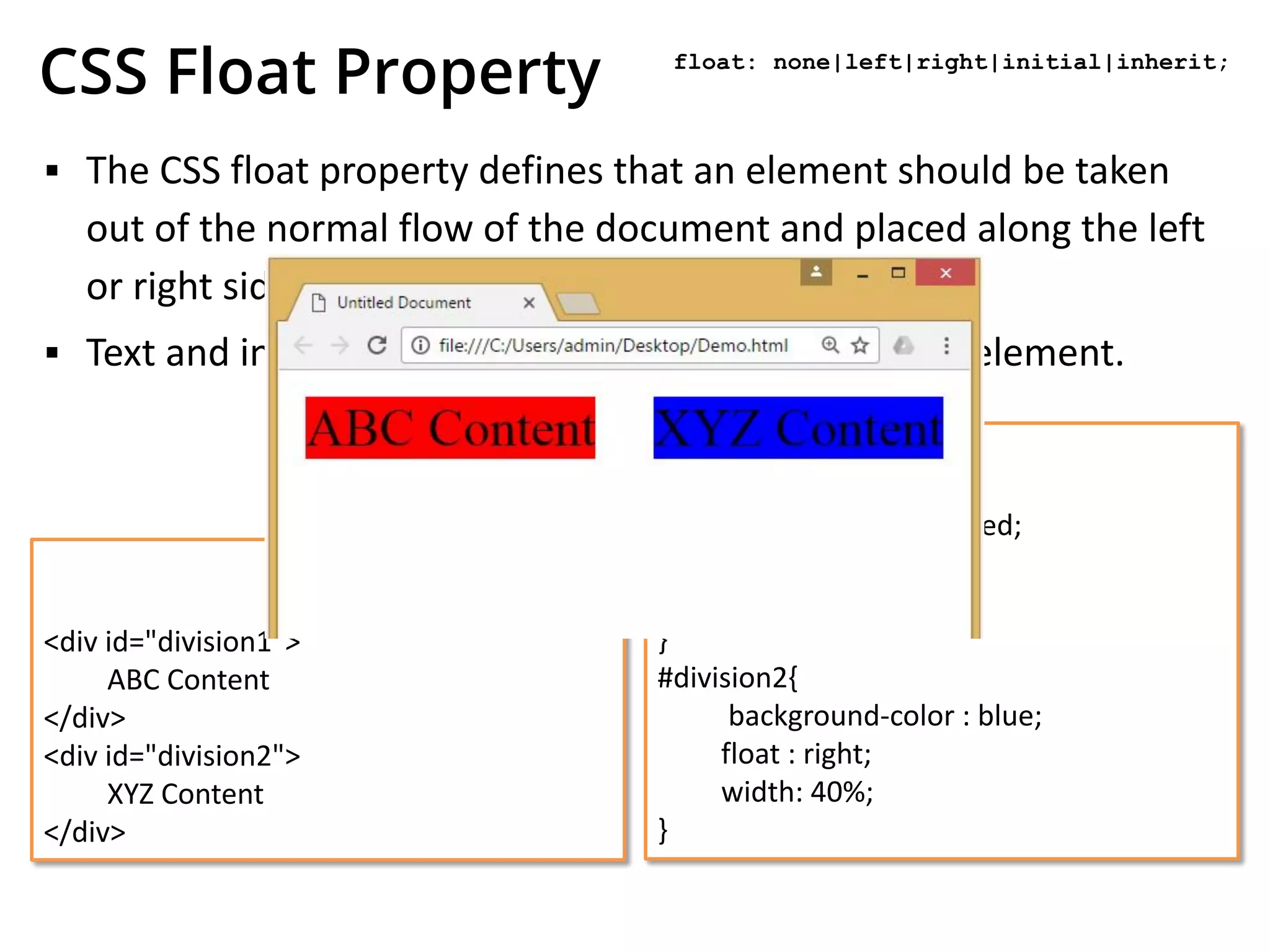 CSS Float Property
▪ The CSS float property defines that an element should be taken
out of the normal flow of the document and placed along the left
or right side of its containing block.
▪ Text and inline elements will then wrap around this element.
HTML
<div id="division1">
ABC Content
</div>
<div id="division2">
XYZ Content
</div>
CSS
#division1{
background-color : red;
float : left;
width: 40%;
}
#division2{
background-color : blue;
float : right;
width: 40%;
}
float: none|left|right|initial|inherit;
 