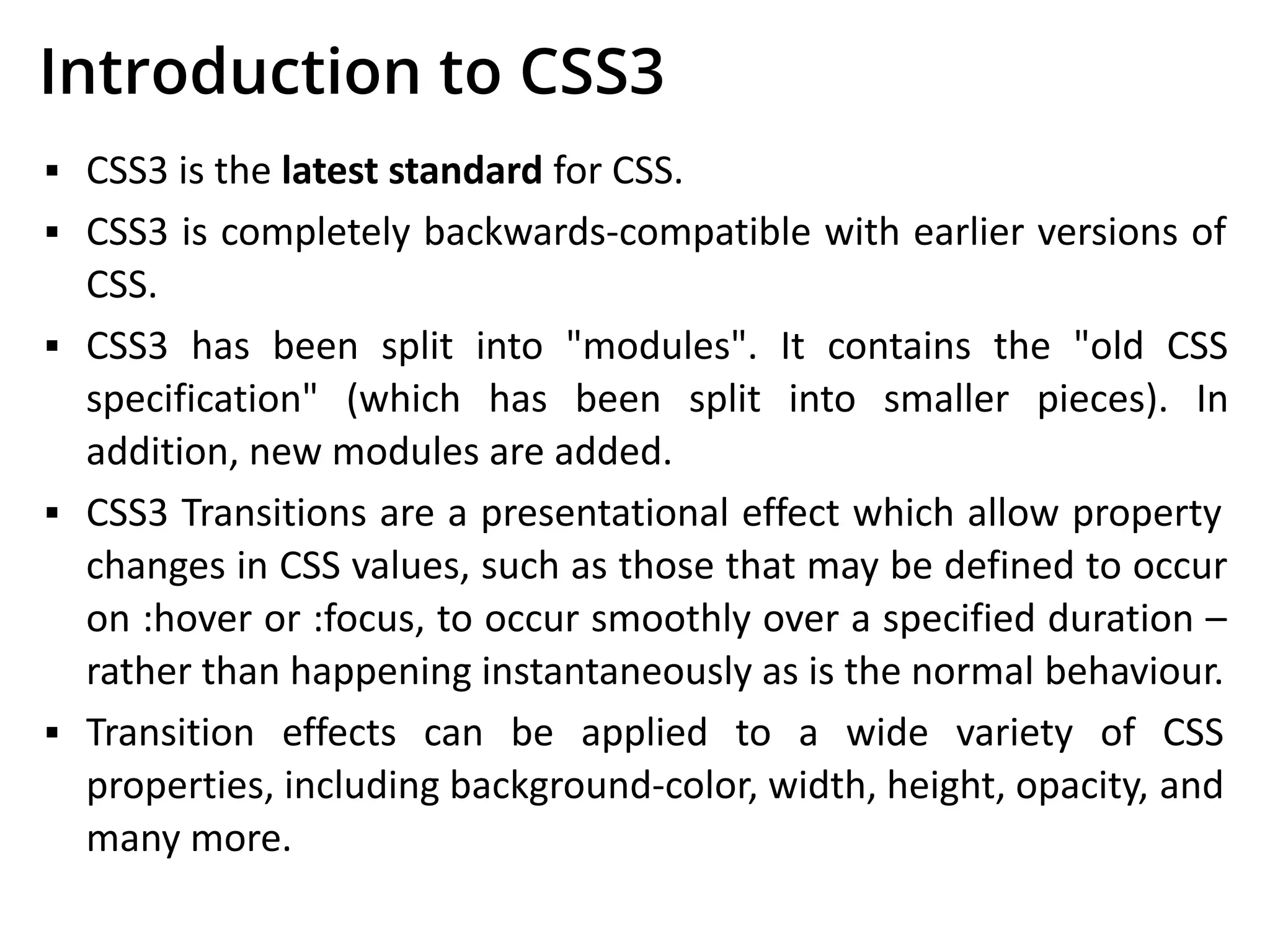 Introduction to CSS3
▪ CSS3 is the latest standard for CSS.
▪ CSS3 is completely backwards-compatible with earlier versions of
CSS.
▪ CSS3 has been split into "modules". It contains the "old CSS
specification" (which has been split into smaller pieces). In
addition, new modules are added.
▪ CSS3 Transitions are a presentational effect which allow property
changes in CSS values, such as those that may be defined to occur
on :hover or :focus, to occur smoothly over a specified duration –
rather than happening instantaneously as is the normal behaviour.
▪ Transition effects can be applied to a wide variety of CSS
properties, including background-color, width, height, opacity, and
many more.
 