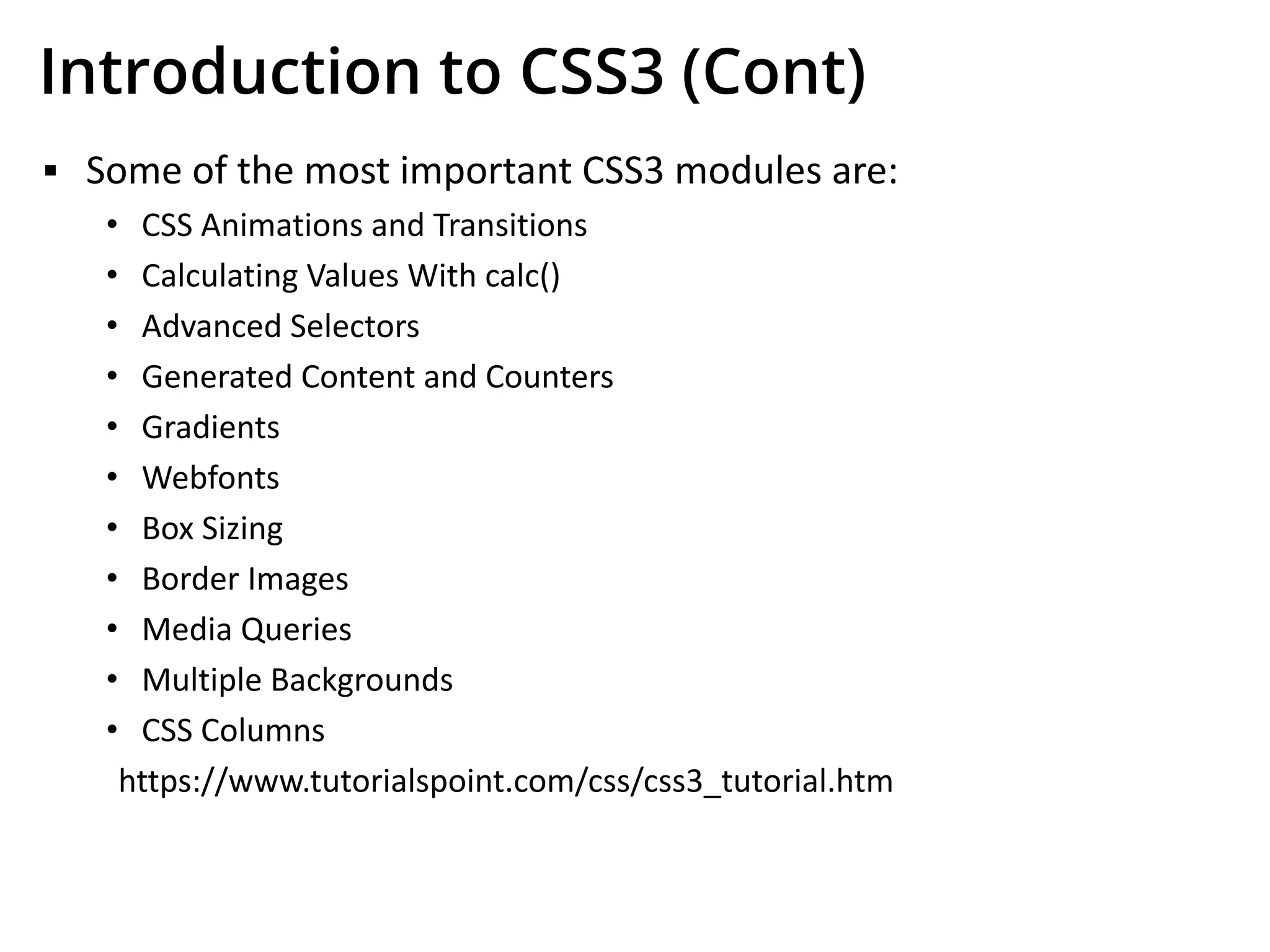 Introduction to CSS3 (Cont)
▪ Some of the most important CSS3 modules are:
• CSS Animations and Transitions
• Calculating Values With calc()
• Advanced Selectors
• Generated Content and Counters
• Gradients
• Webfonts
• Box Sizing
• Border Images
• Media Queries
• Multiple Backgrounds
• CSS Columns
https://www.tutorialspoint.com/css/css3_tutorial.htm
 