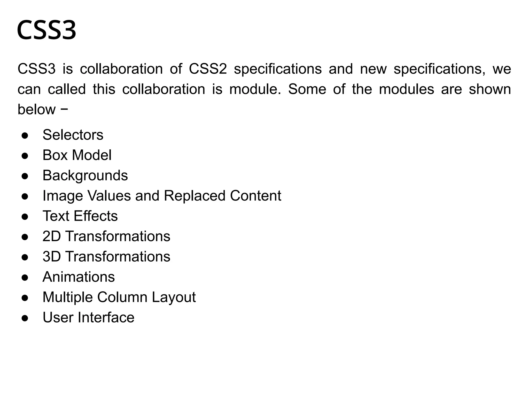 CSS3
CSS3 is collaboration of CSS2 specifications and new specifications, we
can called this collaboration is module. Some of the modules are shown
below −
● Selectors
● Box Model
● Backgrounds
● Image Values and Replaced Content
● Text Effects
● 2D Transformations
● 3D Transformations
● Animations
● Multiple Column Layout
● User Interface
 