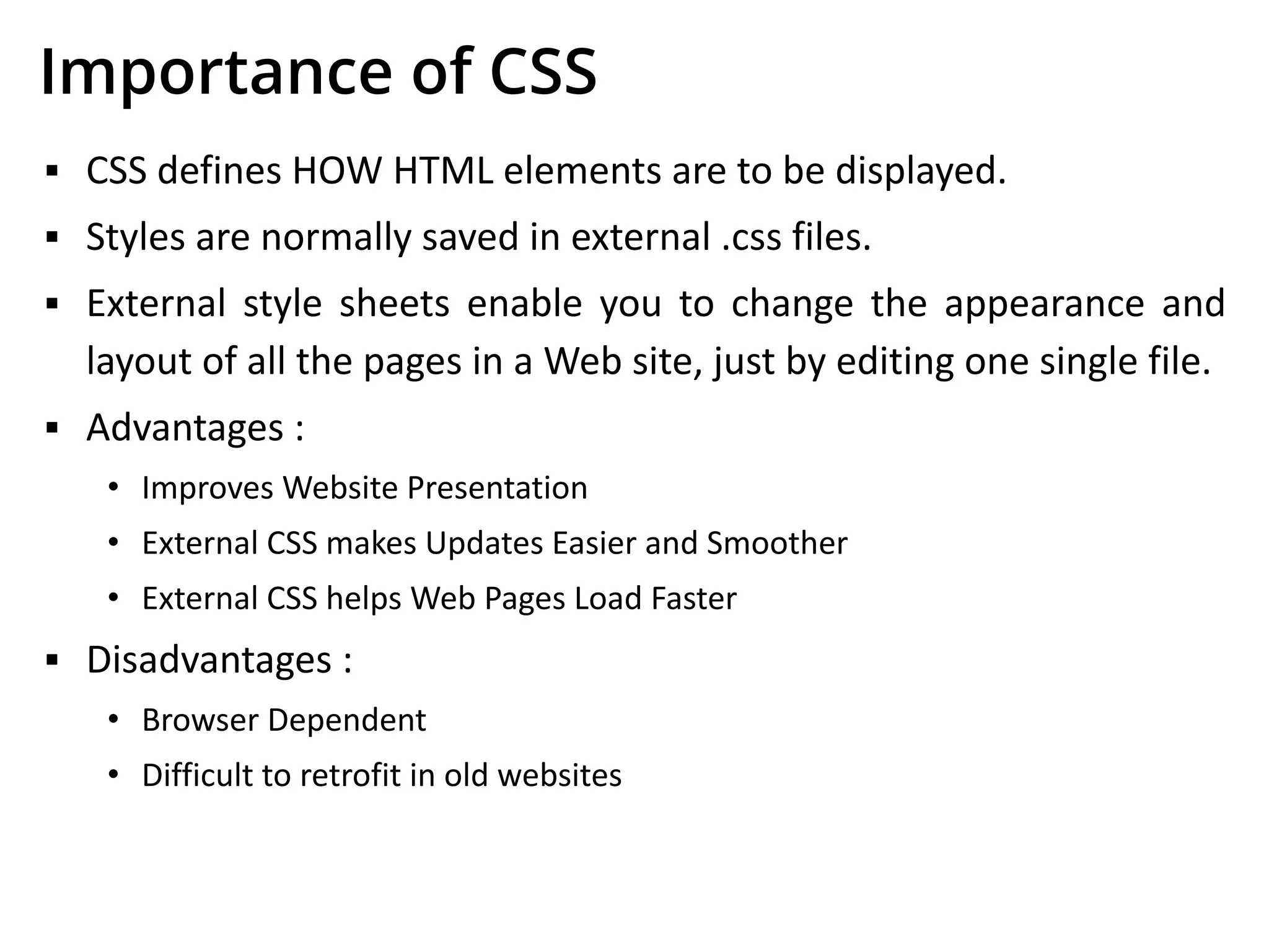Importance of CSS
▪ CSS defines HOW HTML elements are to be displayed.
▪ Styles are normally saved in external .css files.
▪ External style sheets enable you to change the appearance and
layout of all the pages in a Web site, just by editing one single file.
▪ Advantages :
• Improves Website Presentation
• External CSS makes Updates Easier and Smoother
• External CSS helps Web Pages Load Faster
▪ Disadvantages :
• Browser Dependent
• Difficult to retrofit in old websites
 