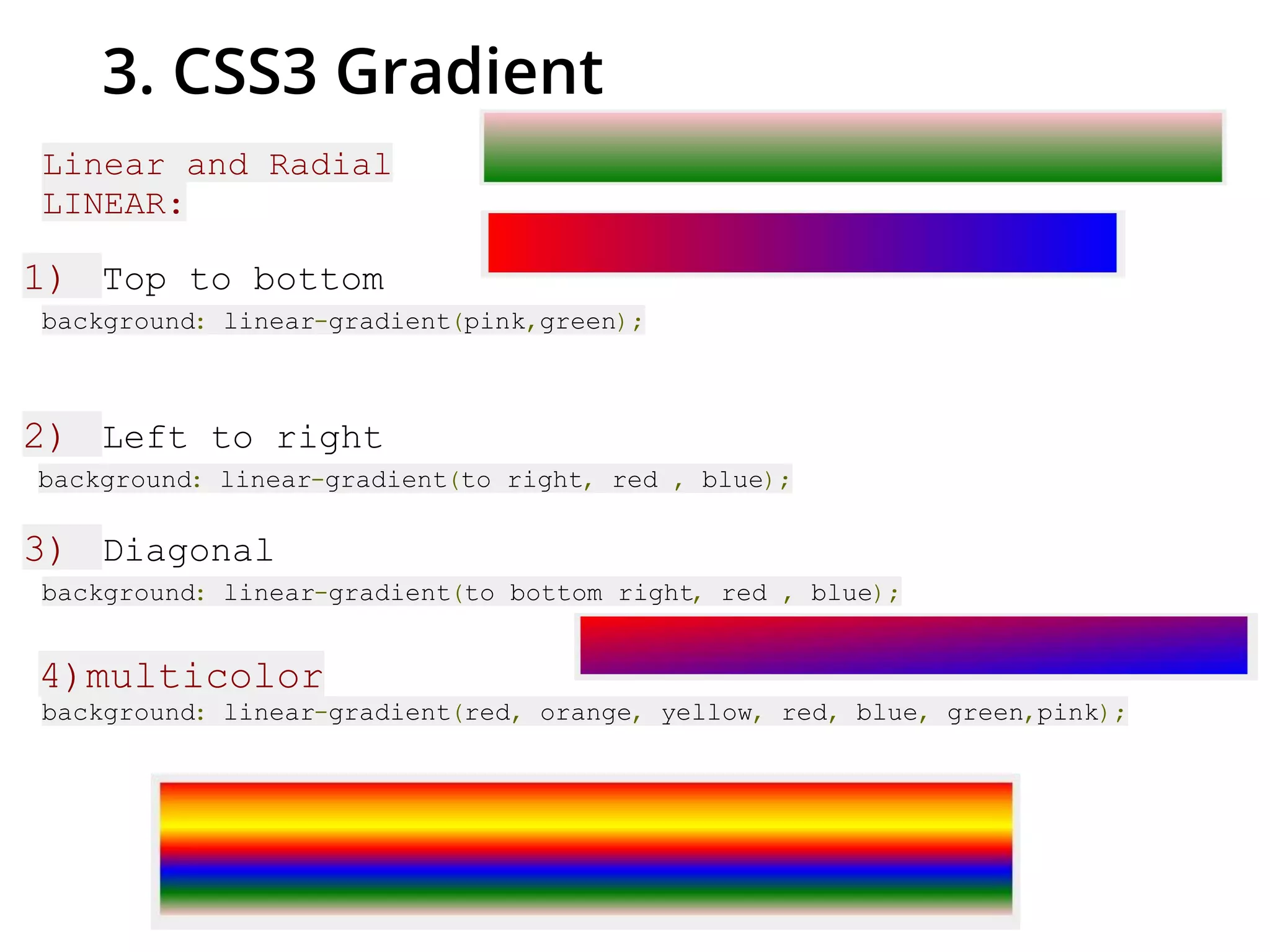 3. CSS3 Gradient
Linear and Radial
LINEAR:
1) Top to bottom
background: linear-gradient(pink,green);
2) Left to right
background: linear-gradient(to right, red , blue);
3) Diagonal
background: linear-gradient(to bottom right, red , blue);
4)multicolor
background: linear-gradient(red, orange, yellow, red, blue, green,pink);
 