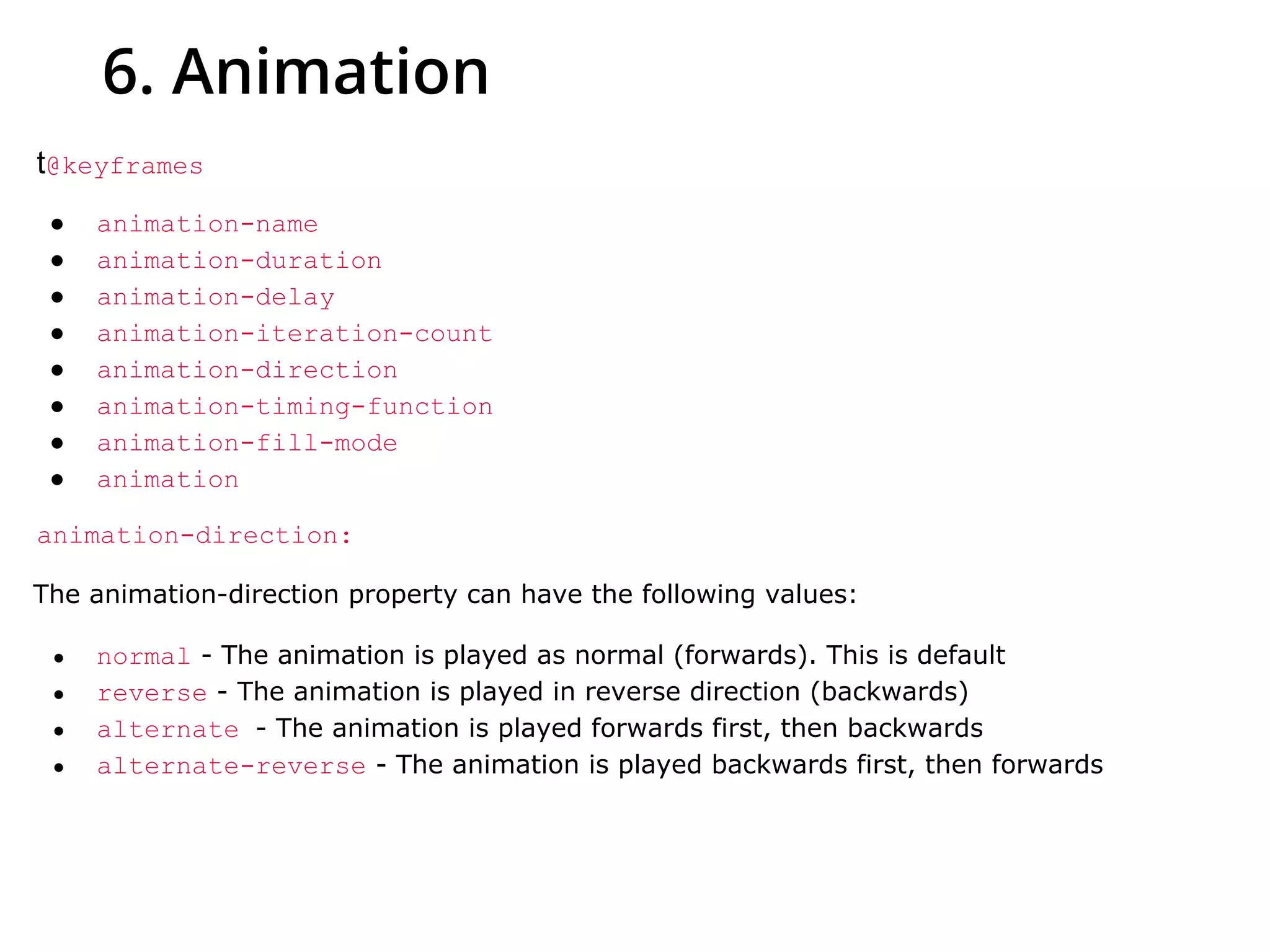 6. Animation
t@keyframes
● animation-name
● animation-duration
● animation-delay
● animation-iteration-count
● animation-direction
● animation-timing-function
● animation-fill-mode
● animation
animation-direction:
The animation-direction property can have the following values:
● normal - The animation is played as normal (forwards). This is default
● reverse - The animation is played in reverse direction (backwards)
● alternate - The animation is played forwards first, then backwards
● alternate-reverse - The animation is played backwards first, then forwards
 