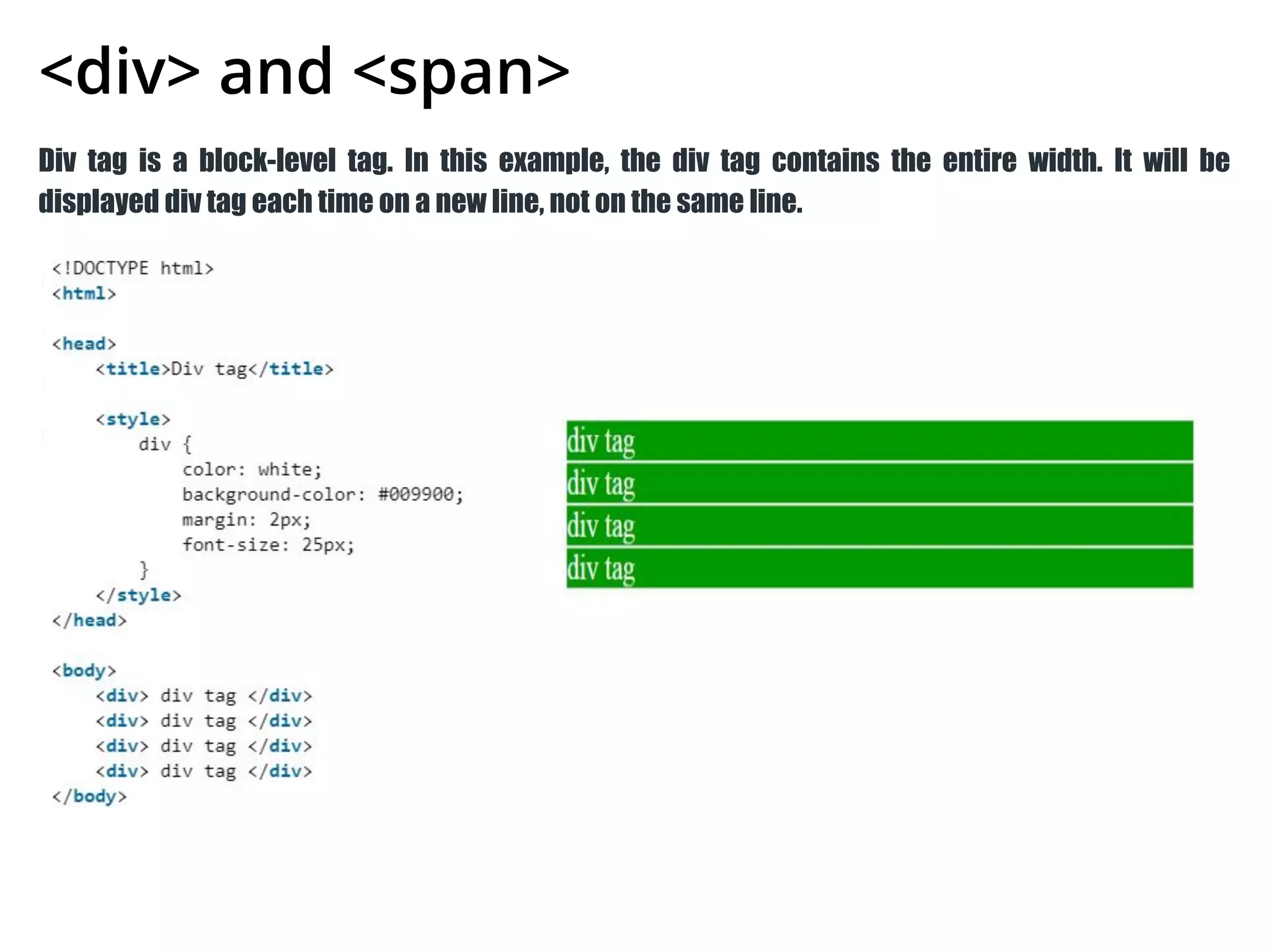 <div> and <span>
Div tag is a block-level tag. In this example, the div tag contains the entire width. It will be
displayed div tag each time on a new line, not on the same line.
 