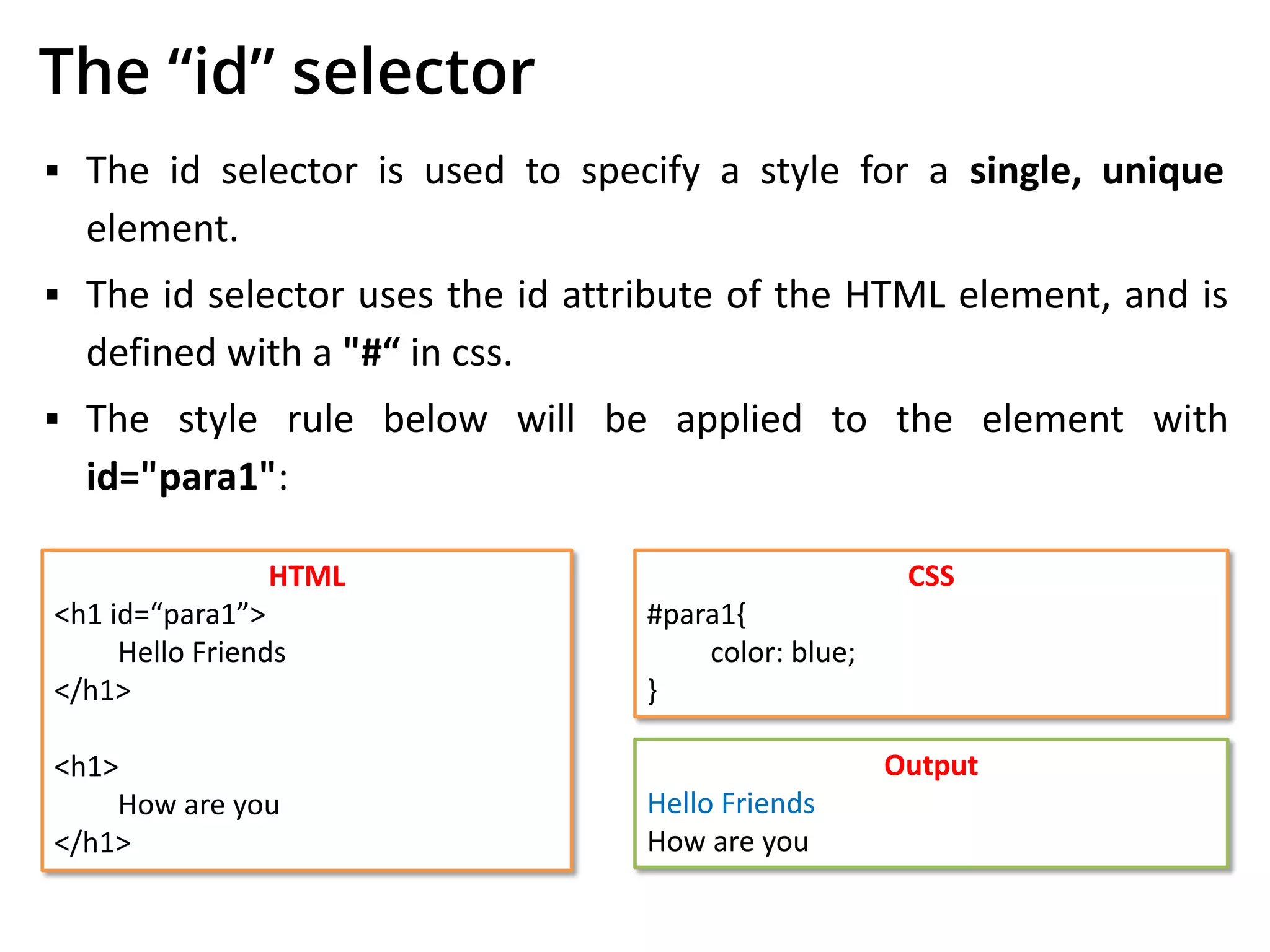 The “id” selector
▪ The id selector is used to specify a style for a single, unique
element.
▪ The id selector uses the id attribute of the HTML element, and is
defined with a "#“ in css.
▪ The style rule below will be applied to the element with
id="para1":
HTML
<h1 id=“para1”>
Hello Friends
</h1>
<h1>
How are you
</h1>
CSS
#para1{
color: blue;
}
Output
Hello Friends
How are you
 