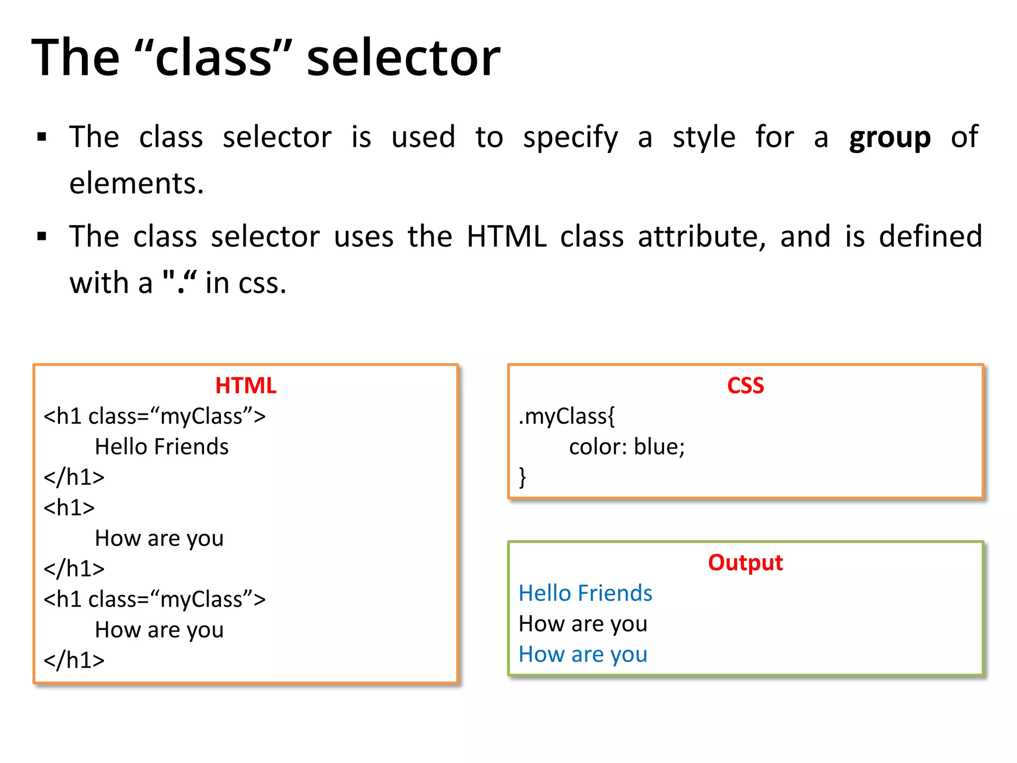 The “class” selector
▪ The class selector is used to specify a style for a group of
elements.
▪ The class selector uses the HTML class attribute, and is defined
with a ".“ in css.
HTML
<h1 class=“myClass”>
Hello Friends
</h1>
<h1>
How are you
</h1>
<h1 class=“myClass”>
How are you
</h1>
CSS
.myClass{
color: blue;
}
Output
Hello Friends
How are you
How are you
 