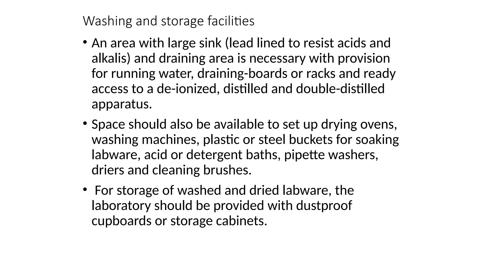 Washing and storage facilities
• An area with large sink (lead lined to resist acids and
alkalis) and draining area is necessary with provision
for running water, draining-boards or racks and ready
access to a de-ionized, distilled and double-distilled
apparatus.
• Space should also be available to set up drying ovens,
washing machines, plastic or steel buckets for soaking
labware, acid or detergent baths, pipette washers,
driers and cleaning brushes.
• For storage of washed and dried labware, the
laboratory should be provided with dustproof
cupboards or storage cabinets.
 