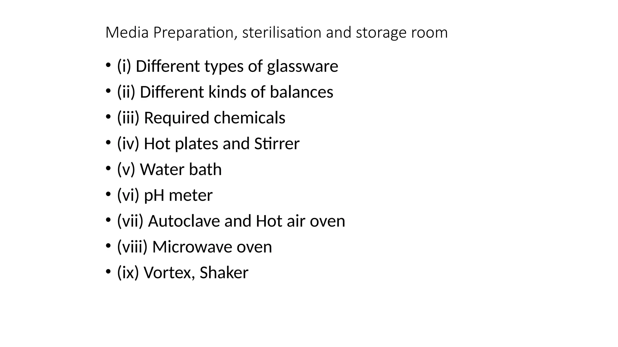 Media Preparation, sterilisation and storage room
• (i) Different types of glassware
• (ii) Different kinds of balances
• (iii) Required chemicals
• (iv) Hot plates and Stirrer
• (v) Water bath
• (vi) pH meter
• (vii) Autoclave and Hot air oven
• (viii) Microwave oven
• (ix) Vortex, Shaker
 