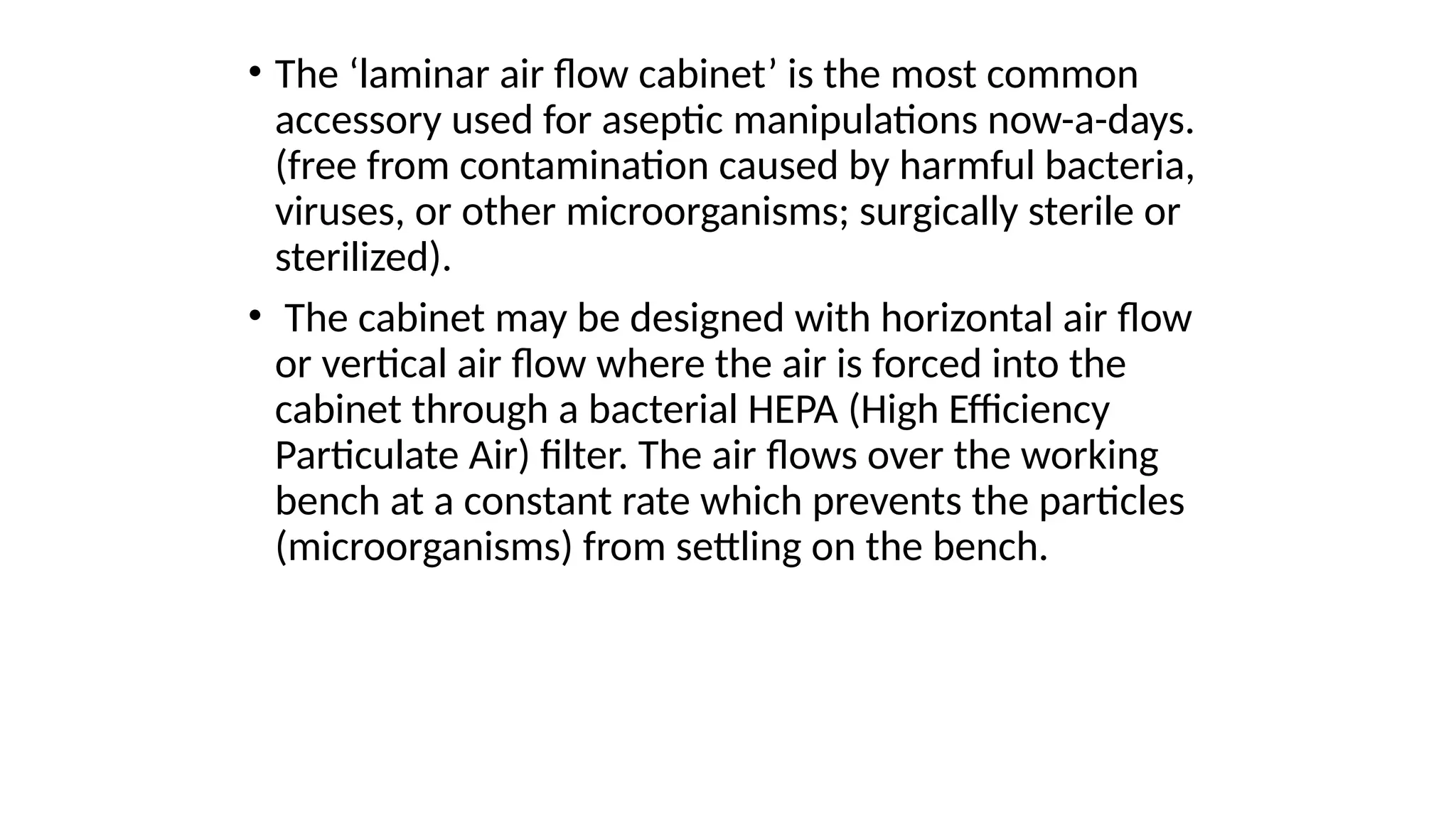 • The ‘laminar air flow cabinet’ is the most common
accessory used for aseptic manipulations now-a-days.
(free from contamination caused by harmful bacteria,
viruses, or other microorganisms; surgically sterile or
sterilized).
• The cabinet may be designed with horizontal air flow
or vertical air flow where the air is forced into the
cabinet through a bacterial HEPA (High Efficiency
Particulate Air) filter. The air flows over the working
bench at a constant rate which prevents the particles
(microorganisms) from settling on the bench.
 