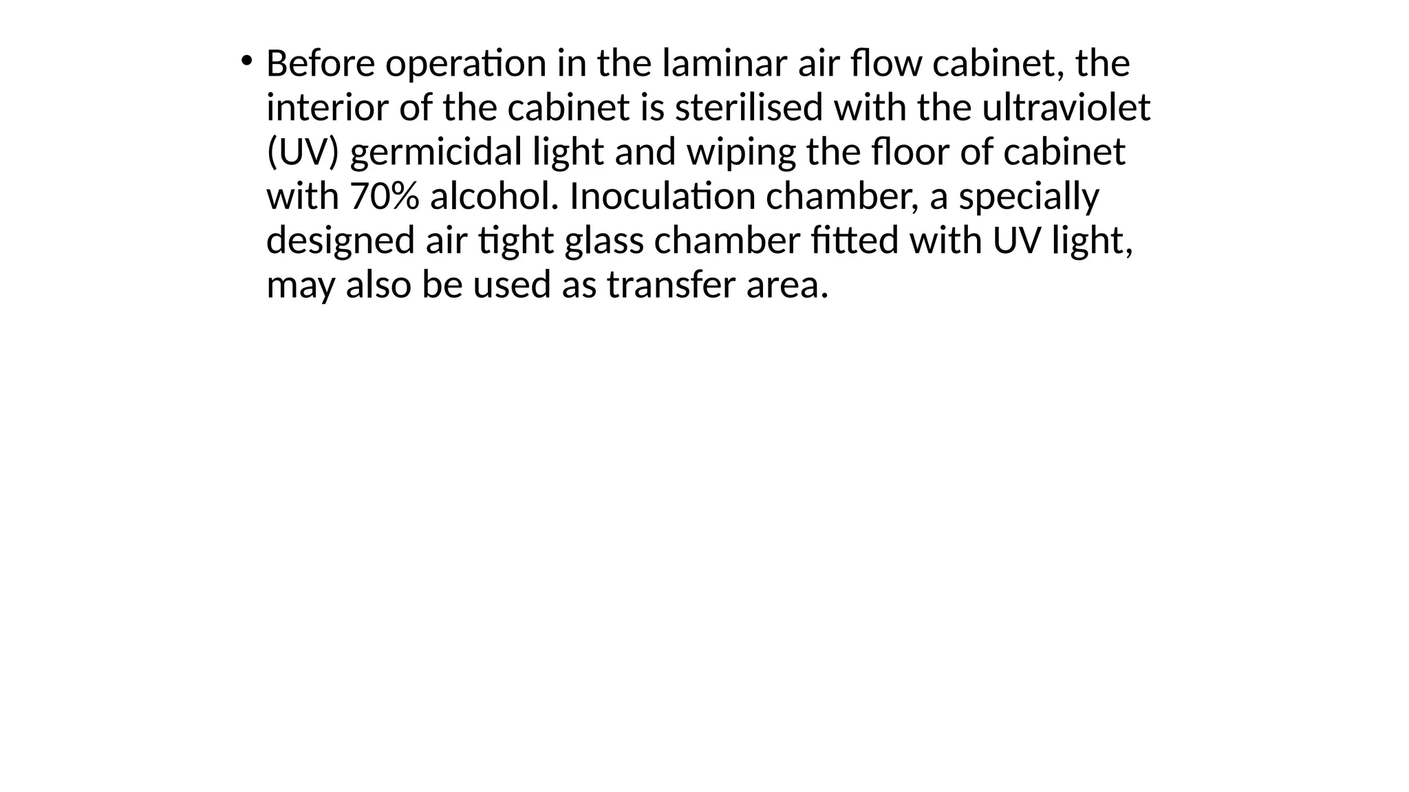 • Before operation in the laminar air flow cabinet, the
interior of the cabinet is sterilised with the ultraviolet
(UV) germicidal light and wiping the floor of cabinet
with 70% alcohol. Inoculation chamber, a specially
designed air tight glass chamber fitted with UV light,
may also be used as transfer area.
 