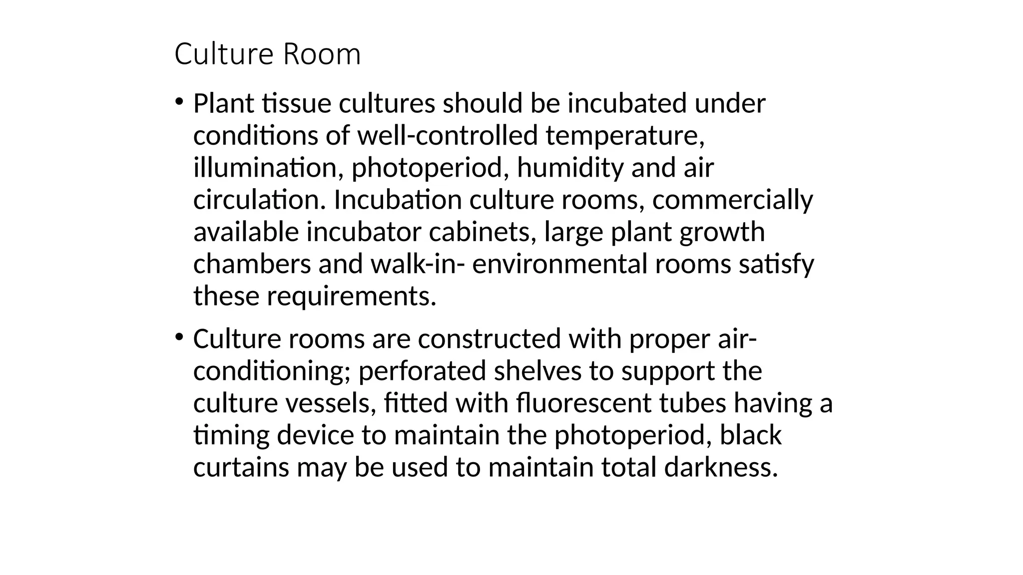 Culture Room
• Plant tissue cultures should be incubated under
conditions of well-controlled temperature,
illumination, photoperiod, humidity and air
circulation. Incubation culture rooms, commercially
available incubator cabinets, large plant growth
chambers and walk-in- environmental rooms satisfy
these requirements.
• Culture rooms are constructed with proper air-
conditioning; perforated shelves to support the
culture vessels, fitted with fluorescent tubes having a
timing device to maintain the photoperiod, black
curtains may be used to maintain total darkness.
 