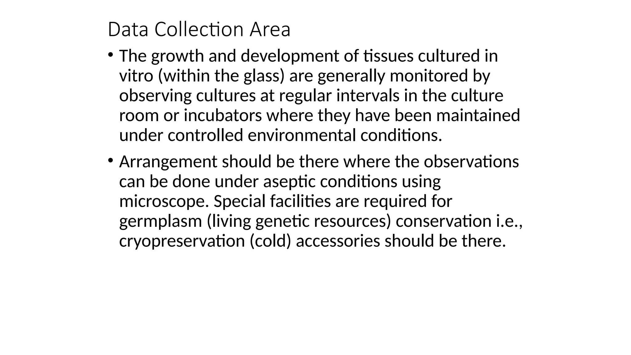 Data Collection Area
• The growth and development of tissues cultured in
vitro (within the glass) are generally monitored by
observing cultures at regular intervals in the culture
room or incubators where they have been maintained
under controlled environmental conditions.
• Arrangement should be there where the observations
can be done under aseptic conditions using
microscope. Special facilities are required for
germplasm (living genetic resources) conservation i.e.,
cryopreservation (cold) accessories should be there.
 