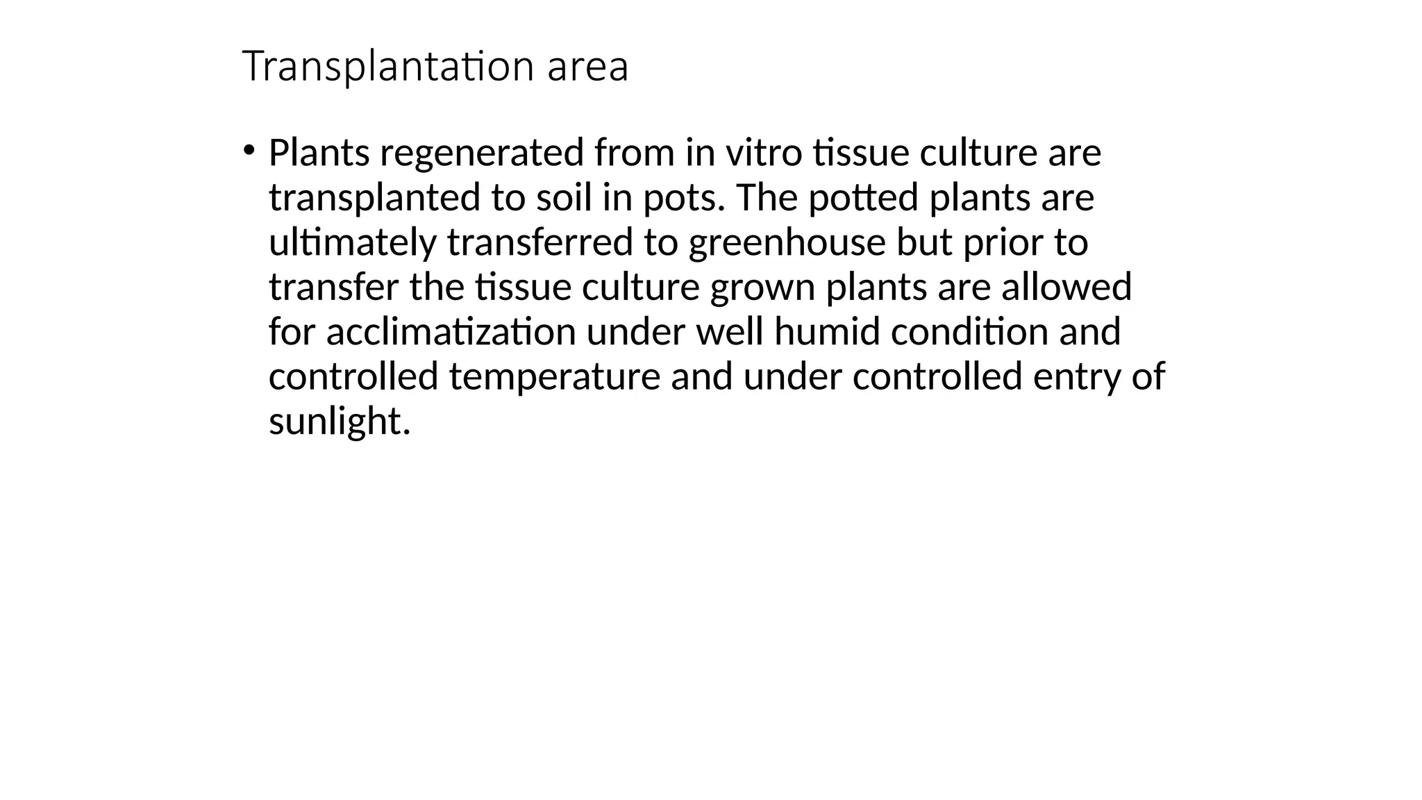 Transplantation area
• Plants regenerated from in vitro tissue culture are
transplanted to soil in pots. The potted plants are
ultimately transferred to greenhouse but prior to
transfer the tissue culture grown plants are allowed
for acclimatization under well humid condition and
controlled temperature and under controlled entry of
sunlight.
 